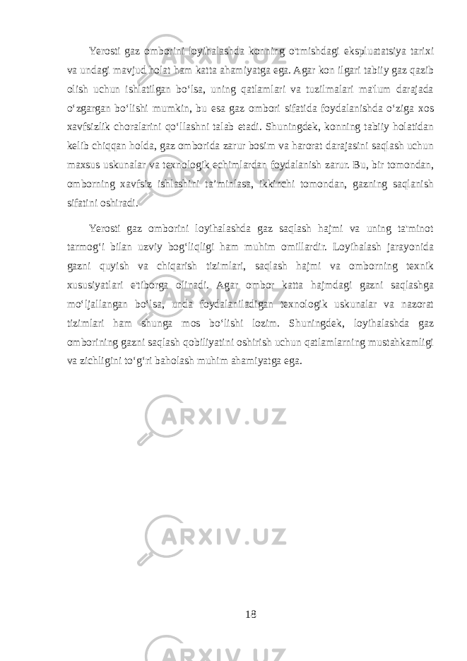 Yerosti gaz omborini loyihalashda konning o&#39;tmishdagi ekspluatatsiya tarixi va undagi mavjud holat ham katta ahamiyatga ega. Agar kon ilgari tabiiy gaz qazib olish uchun ishlatilgan bo‘lsa, uning qatlamlari va tuzilmalari ma&#39;lum darajada o‘zgargan bo‘lishi mumkin, bu esa gaz ombori sifatida foydalanishda o‘ziga xos xavfsizlik choralarini qo‘llashni talab etadi. Shuningdek, konning tabiiy holatidan kelib chiqqan holda, gaz omborida zarur bosim va harorat darajasini saqlash uchun maxsus uskunalar va texnologik echimlardan foydalanish zarur. Bu, bir tomondan, omborning xavfsiz ishlashini ta’minlasa, ikkinchi tomondan, gazning saqlanish sifatini oshiradi. Yerosti gaz omborini loyihalashda gaz saqlash hajmi va uning ta&#39;minot tarmog‘i bilan uzviy bog‘liqligi ham muhim omillardir. Loyihalash jarayonida gazni quyish va chiqarish tizimlari, saqlash hajmi va omborning texnik xususiyatlari e&#39;tiborga olinadi. Agar ombor katta hajmdagi gazni saqlashga mo‘ljallangan bo‘lsa, unda foydalaniladigan texnologik uskunalar va nazorat tizimlari ham shunga mos bo‘lishi lozim. Shuningdek, loyihalashda gaz omborining gazni saqlash qobiliyatini oshirish uchun qatlamlarning mustahkamligi va zichligini to‘g‘ri baholash muhim ahamiyatga ega. 18 