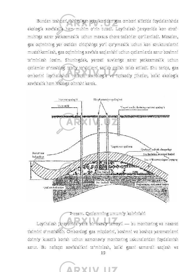 Bundan tashqari, ishlatilgan gaz konidan gaz ombori sifatida foydalanishda ekologik xavfsizlik ham muhim o‘rin tutadi. Loyihalash jarayonida kon atrof- muhitga zarar yetkazmaslik uchun maxsus chora-tadbirlar qo‘llaniladi. Masalan, gaz oqimining yer ostidan chiqishiga yo‘l qo‘ymaslik uchun kon strukturalarini mustahkamlash, gaz oqimining xavfsiz saqlanishi uchun qatlamlarda zarur bosimni ta’minlash lozim. Shuningdek, yerosti suvlariga zarar yetkazmaslik uchun qatlamlar o‘rtasidagi tabiiy to‘siqlarni saqlab qolish talab etiladi. Shu tariqa, gaz omborini loyihalashda nafaqat texnologik va iqtisodiy jihatlar, balki ekologik xavfsizlik ham hisobga olinishi kerak. 2-rasm. Qatlamning umumiy kolrinishi Loyihalash jarayonida yana bir asosiy tamoyil — bu monitoring va nazorat tizimini o‘rnatishdir. Ombordagi gaz miqdorini, bosimni va boshqa parametrlarni doimiy kuzatib borish uchun zamonaviy monitoring uskunalaridan foydalanish zarur. Bu nafaqat xavfsizlikni ta’minlash, balki gazni samarali saqlash va 19 