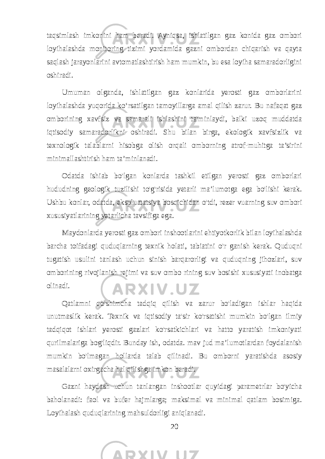 taqsimlash imkonini ham beradi. Ayniqsa, ishlatilgan gaz konida gaz ombori loyihalashda monitoring tizimi yordamida gazni ombordan chiqarish va qayta saqlash jarayonlarini avtomatlashtirish ham mumkin, bu esa loyiha samaradorligini oshiradi. Umuman olganda, ishlatilgan gaz konlarida yerosti gaz omborlarini loyihalashda yuqorida ko‘rsatilgan tamoyillarga amal qilish zarur. Bu nafaqat gaz omborining xavfsiz va samarali ishlashini ta&#39;minlaydi, balki uzoq muddatda iqtisodiy samaradorlikni oshiradi. Shu bilan birga, ekologik xavfsizlik va texnologik talablarni hisobga olish orqali omborning atrof-muhitga ta’sirini minimallashtirish ham ta’minlanadi. Odatda ishiab bo&#39;lgan konlarda tashkil etilgan yerosti gaz omborlari hududning geologik tuzilishi to&#39;g&#39;risida yetarli ma’lumotga ega bo&#39;lishi kerak. Ushbu konlar, odatda, ekspluatatsiya bosqichidan o&#39;tdi, rezer vuarning suv ombori xususiyatlarining yetarlicha tavsifiga ega. Maydonlarda yerosti gaz ombori inshootlarini ehtiyotkorlik bilan loyihalashda barcha toifadagi quduqlarning texnik holati, tabiatini o&#39;r ganish kerak. Quduqni tugatish usulini tanlash uchun sinish barqarorligi va quduqning jihozlari, suv omborining rivojlanish rejimi va suv ombo rining suv bosishi xususiyati inobatga olinadi. Qatlamni qo&#39;shimcha tadqiq qilish va zarur bo&#39;ladigan ishlar haqida unutmaslik kerak. Texnik va iqtisodiy ta&#39;sir ko&#39;rsatishi mumkin bo&#39;lgan ilmiy tadqiqot ishlari yerosti gazlari ko&#39;rsatkichlari va hatto yaratish imkoniyati qurilmalariga bog&#39;liqdir. Bunday ish, odatda. mav jud ma’lumotlardan foydalanish mumkin bo&#39;lmagan hollarda talab qilinadi. Bu omborni yaratishda asosiy masalalarni oxirgacha hal qilishga imkon beradi. Gazni haydash uchun tanlangan inshootlar quyidagi parametrlar bo&#39;yicha baholanadi: faol va bufer hajmlarga; maksimal va minimal qatlam bosimiga. Loyihalash quduqlarining mahsuldorligi aniqlanadi. 20 