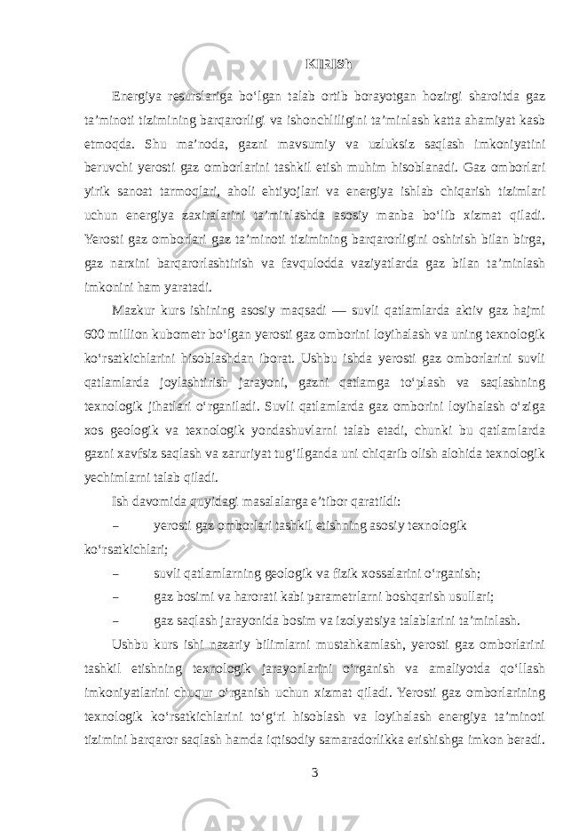 KIRISh Energiya resurslariga bo‘lgan talab ortib borayotgan hozirgi sharoitda gaz ta’minoti tizimining barqarorligi va ishonchliligini ta’minlash katta ahamiyat kasb etmoqda. Shu ma’noda, gazni mavsumiy va uzluksiz saqlash imkoniyatini beruvchi yerosti gaz omborlarini tashkil etish muhim hisoblanadi. Gaz omborlari yirik sanoat tarmoqlari, aholi ehtiyojlari va energiya ishlab chiqarish tizimlari uchun energiya zaxiralarini ta’minlashda asosiy manba bo‘lib xizmat qiladi. Yerosti gaz omborlari gaz ta’minoti tizimining barqarorligini oshirish bilan birga, gaz narxini barqarorlashtirish va favqulodda vaziyatlarda gaz bilan ta’minlash imkonini ham yaratadi. Mazkur kurs ishining asosiy maqsadi — suvli qatlamlarda aktiv gaz hajmi 600 million kubometr bo‘lgan yerosti gaz omborini loyihalash va uning texnologik ko‘rsatkichlarini hisoblashdan iborat. Ushbu ishda yerosti gaz omborlarini suvli qatlamlarda joylashtirish jarayoni, gazni qatlamga to‘plash va saqlashning texnologik jihatlari o‘rganiladi. Suvli qatlamlarda gaz omborini loyihalash o‘ziga xos geologik va texnologik yondashuvlarni talab etadi, chunki bu qatlamlarda gazni xavfsiz saqlash va zaruriyat tug‘ilganda uni chiqarib olish alohida texnologik yechimlarni talab qiladi. Ish davomida quyidagi masalalarga e’tibor qaratildi:  yerosti gaz omborlari tashkil etishning asosiy texnologik ko‘rsatkichlari;  suvli qatlamlarning geologik va fizik xossalarini o‘rganish;  gaz bosimi va harorati kabi parametrlarni boshqarish usullari;  gaz saqlash jarayonida bosim va izolyatsiya talablarini ta’minlash. Ushbu kurs ishi nazariy bilimlarni mustahkamlash, yerosti gaz omborlarini tashkil etishning texnologik jarayonlarini o‘rganish va amaliyotda qo‘llash imkoniyatlarini chuqur o‘rganish uchun xizmat qiladi. Yerosti gaz omborlarining texnologik ko‘rsatkichlarini to‘g‘ri hisoblash va loyihalash energiya ta’minoti tizimini barqaror saqlash hamda iqtisodiy samaradorlikka erishishga imkon beradi. 3 