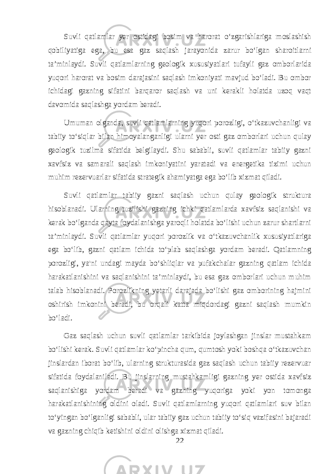 Suvli qatlamlar yer ostidagi bosim va harorat o‘zgarishlariga moslashish qobiliyatiga ega, bu esa gaz saqlash jarayonida zarur bo‘lgan sharoitlarni ta’minlaydi. Suvli qatlamlarning geologik xususiyatlari tufayli gaz omborlarida yuqori harorat va bosim darajasini saqlash imkoniyati mavjud bo‘ladi. Bu ombor ichidagi gazning sifatini barqaror saqlash va uni kerakli holatda uzoq vaqt davomida saqlashga yordam beradi. Umuman olganda, suvli qatlamlarning yuqori porozligi, o‘tkazuvchanligi va tabiiy to‘siqlar bilan himoyalanganligi ularni yer osti gaz omborlari uchun qulay geologik tuzilma sifatida belgilaydi. Shu sababli, suvli qatlamlar tabiiy gazni xavfsiz va samarali saqlash imkoniyatini yaratadi va energetika tizimi uchun muhim rezervuarlar sifatida strategik ahamiyatga ega bo‘lib xizmat qiladi. Suvli qatlamlar tabiiy gazni saqlash uchun qulay geologik struktura hisoblanadi. Ularning tuzilishi gazning ichki qatlamlarda xavfsiz saqlanishi va kerak bo‘lganda qayta foydalanishga yaroqli holatda bo‘lishi uchun zarur shartlarni ta’minlaydi. Suvli qatlamlar yuqori porozlik va o‘tkazuvchanlik xususiyatlariga ega bo‘lib, gazni qatlam ichida to‘plab saqlashga yordam beradi. Qatlamning porozligi, ya&#39;ni undagi mayda bo‘shliqlar va pufakchalar gazning qatlam ichida harakatlanishini va saqlanishini ta’minlaydi, bu esa gaz omborlari uchun muhim talab hisoblanadi. Porozlikning yetarli darajada bo‘lishi gaz omborining hajmini oshirish imkonini beradi, bu orqali katta miqdordagi gazni saqlash mumkin bo‘ladi. Gaz saqlash uchun suvli qatlamlar tarkibida joylashgan jinslar mustahkam bo‘lishi kerak. Suvli qatlamlar ko‘pincha qum, qumtosh yoki boshqa o‘tkazuvchan jinslardan iborat bo‘lib, ularning strukturasida gaz saqlash uchun tabiiy rezervuar sifatida foydalaniladi. Bu jinslarning mustahkamligi gazning yer ostida xavfsiz saqlanishiga yordam beradi va gazning yuqoriga yoki yon tomonga harakatlanishining oldini oladi. Suvli qatlamlarning yuqori qatlamlari suv bilan to‘yingan bo‘lganligi sababli, ular tabiiy gaz uchun tabiiy to‘siq vazifasini bajaradi va gazning chiqib ketishini oldini olishga xizmat qiladi. 22 