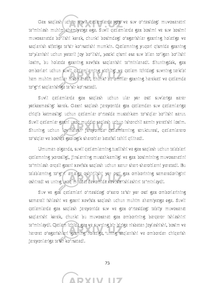 Gaz saqlash uchun suvli qatlamlarda gaz va suv o‘rtasidagi muvozanatni ta’minlash muhim ahamiyatga ega. Suvli qatlamlarda gaz bosimi va suv bosimi muvozanatda bo‘lishi kerak, chunki bosimdagi o‘zgarishlar gazning holatiga va saqlanish sifatiga ta’sir ko‘rsatishi mumkin. Qatlamning yuqori qismida gazning to‘planishi uchun yetarli joy bo‘lishi, pastki qismi esa suv bilan to‘lgan bo‘lishi lozim, bu holatda gazning xavfsiz saqlanishi ta’minlanadi. Shuningdek, gaz omborlari uchun suvli qatlamlarning zichligi va qatlam ichidagi suvning tarkibi ham muhim omillar hisoblanadi, chunki bu omillar gazning harakati va qatlamda to‘g‘ri saqlanishiga ta’sir ko‘rsatadi. Suvli qatlamlarda gaz saqlash uchun ular yer osti suvlariga zarar yetkazmasligi kerak. Gazni saqlash jarayonida gaz qatlamdan suv qatlamlariga chiqib ketmasligi uchun qatlamlar o‘rtasida mustahkam to‘siqlar bo‘lishi zarur. Suvli qatlamlar gazni uzoq muddat saqlash uchun ishonchli zamin yaratishi lozim. Shuning uchun loyihalash jarayonida qatlamlarning strukturasi, qatlamlararo to‘siqlar va boshqa geologik sharoitlar batafsil tahlil qilinadi. Umuman olganda, suvli qatlamlarning tuzilishi va gaz saqlash uchun talablari qatlamning porozligi, jinslarning mustahkamligi va gaz bosimining muvozanatini ta’minlash orqali gazni xavfsiz saqlash uchun zarur shart-sharoitlarni yaratadi. Bu talablarning to‘g‘ri amalga oshirilishi yer osti gaz omborining samaradorligini oshiradi va uning uzoq muddat davomida xavfsiz ishlashini ta’minlaydi. Suv va gaz qatlamlari o‘rtasidagi o‘zaro ta’sir yer osti gaz omborlarining samarali ishlashi va gazni xavfsiz saqlash uchun muhim ahamiyatga ega. Suvli qatlamlarda gaz saqlash jarayonida suv va gaz o‘rtasidagi tabiiy muvozanat saqlanishi kerak, chunki bu muvozanat gaz omborining barqaror ishlashini ta’minlaydi. Qatlam ichida gaz va suvning bir-biriga nisbatan joylashishi, bosim va harorat o‘zgarishlari gazning holatiga, uning saqlanishi va ombordan chiqarish jarayonlariga ta’sir ko‘rsatadi. 23 