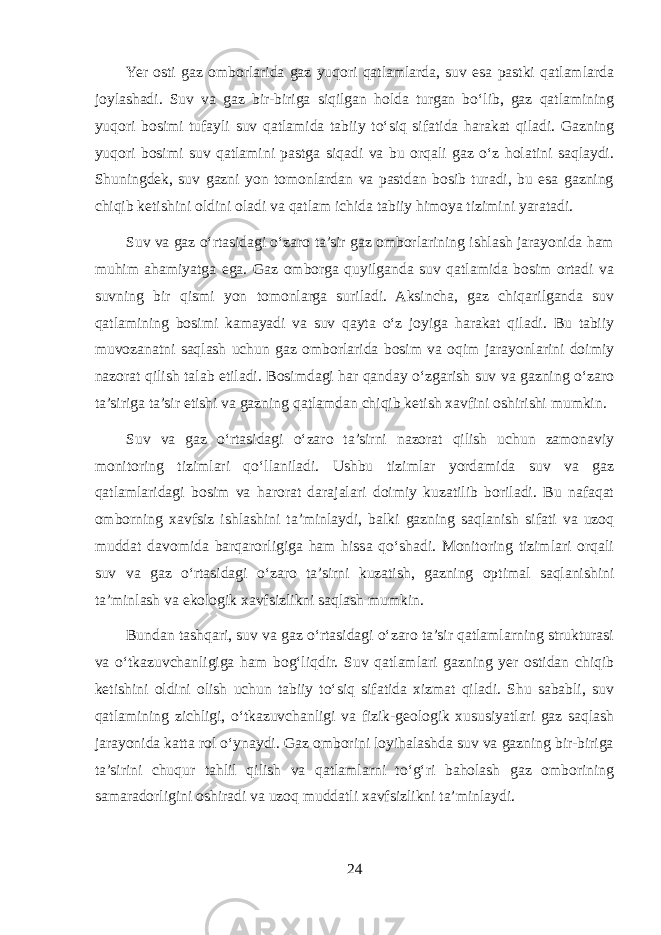 Yer osti gaz omborlarida gaz yuqori qatlamlarda, suv esa pastki qatlamlarda joylashadi. Suv va gaz bir-biriga siqilgan holda turgan bo‘lib, gaz qatlamining yuqori bosimi tufayli suv qatlamida tabiiy to‘siq sifatida harakat qiladi. Gazning yuqori bosimi suv qatlamini pastga siqadi va bu orqali gaz o‘z holatini saqlaydi. Shuningdek, suv gazni yon tomonlardan va pastdan bosib turadi, bu esa gazning chiqib ketishini oldini oladi va qatlam ichida tabiiy himoya tizimini yaratadi. Suv va gaz o‘rtasidagi o‘zaro ta’sir gaz omborlarining ishlash jarayonida ham muhim ahamiyatga ega. Gaz omborga quyilganda suv qatlamida bosim ortadi va suvning bir qismi yon tomonlarga suriladi. Aksincha, gaz chiqarilganda suv qatlamining bosimi kamayadi va suv qayta o‘z joyiga harakat qiladi. Bu tabiiy muvozanatni saqlash uchun gaz omborlarida bosim va oqim jarayonlarini doimiy nazorat qilish talab etiladi. Bosimdagi har qanday o‘zgarish suv va gazning o‘zaro ta’siriga ta’sir etishi va gazning qatlamdan chiqib ketish xavfini oshirishi mumkin. Suv va gaz o‘rtasidagi o‘zaro ta’sirni nazorat qilish uchun zamonaviy monitoring tizimlari qo‘llaniladi. Ushbu tizimlar yordamida suv va gaz qatlamlaridagi bosim va harorat darajalari doimiy kuzatilib boriladi. Bu nafaqat omborning xavfsiz ishlashini ta’minlaydi, balki gazning saqlanish sifati va uzoq muddat davomida barqarorligiga ham hissa qo‘shadi. Monitoring tizimlari orqali suv va gaz o‘rtasidagi o‘zaro ta’sirni kuzatish, gazning optimal saqlanishini ta’minlash va ekologik xavfsizlikni saqlash mumkin. Bundan tashqari, suv va gaz o‘rtasidagi o‘zaro ta’sir qatlamlarning strukturasi va o‘tkazuvchanligiga ham bog‘liqdir. Suv qatlamlari gazning yer ostidan chiqib ketishini oldini olish uchun tabiiy to‘siq sifatida xizmat qiladi. Shu sababli, suv qatlamining zichligi, o‘tkazuvchanligi va fizik-geologik xususiyatlari gaz saqlash jarayonida katta rol o‘ynaydi. Gaz omborini loyihalashda suv va gazning bir-biriga ta’sirini chuqur tahlil qilish va qatlamlarni to‘g‘ri baholash gaz omborining samaradorligini oshiradi va uzoq muddatli xavfsizlikni ta’minlaydi. 24 