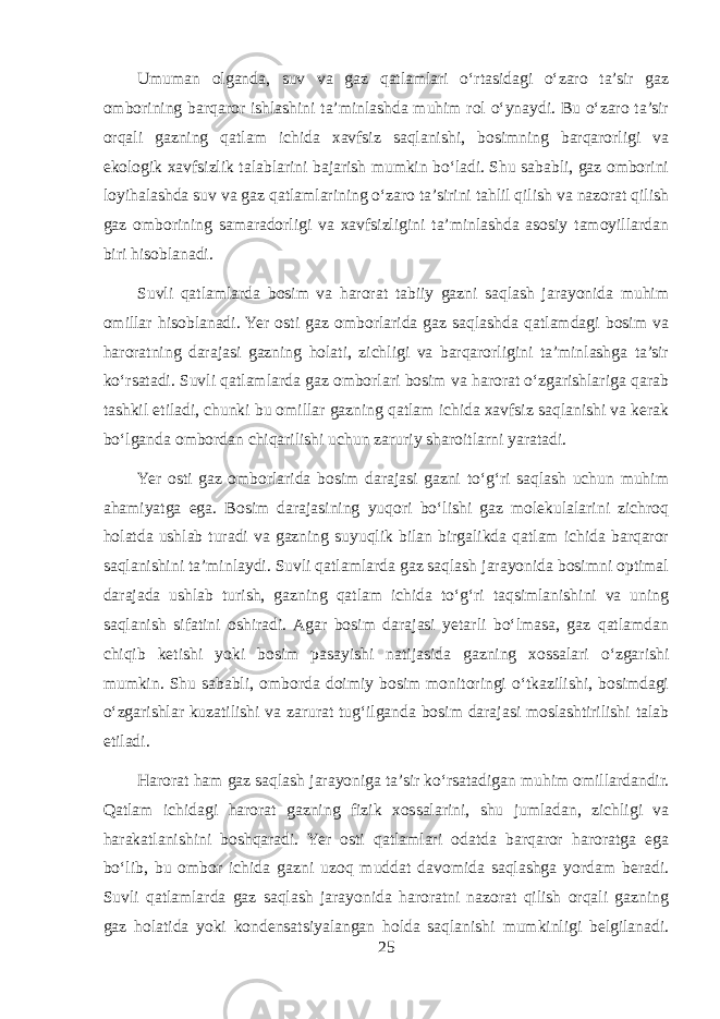 Umuman olganda, suv va gaz qatlamlari o‘rtasidagi o‘zaro ta’sir gaz omborining barqaror ishlashini ta’minlashda muhim rol o‘ynaydi. Bu o‘zaro ta’sir orqali gazning qatlam ichida xavfsiz saqlanishi, bosimning barqarorligi va ekologik xavfsizlik talablarini bajarish mumkin bo‘ladi. Shu sababli, gaz omborini loyihalashda suv va gaz qatlamlarining o‘zaro ta’sirini tahlil qilish va nazorat qilish gaz omborining samaradorligi va xavfsizligini ta’minlashda asosiy tamoyillardan biri hisoblanadi. Suvli qatlamlarda bosim va harorat tabiiy gazni saqlash jarayonida muhim omillar hisoblanadi. Yer osti gaz omborlarida gaz saqlashda qatlamdagi bosim va haroratning darajasi gazning holati, zichligi va barqarorligini ta’minlashga ta’sir ko‘rsatadi. Suvli qatlamlarda gaz omborlari bosim va harorat o‘zgarishlariga qarab tashkil etiladi, chunki bu omillar gazning qatlam ichida xavfsiz saqlanishi va kerak bo‘lganda ombordan chiqarilishi uchun zaruriy sharoitlarni yaratadi. Yer osti gaz omborlarida bosim darajasi gazni to‘g‘ri saqlash uchun muhim ahamiyatga ega. Bosim darajasining yuqori bo‘lishi gaz molekulalarini zichroq holatda ushlab turadi va gazning suyuqlik bilan birgalikda qatlam ichida barqaror saqlanishini ta’minlaydi. Suvli qatlamlarda gaz saqlash jarayonida bosimni optimal darajada ushlab turish, gazning qatlam ichida to‘g‘ri taqsimlanishini va uning saqlanish sifatini oshiradi. Agar bosim darajasi yetarli bo‘lmasa, gaz qatlamdan chiqib ketishi yoki bosim pasayishi natijasida gazning xossalari o‘zgarishi mumkin. Shu sababli, omborda doimiy bosim monitoringi o‘tkazilishi, bosimdagi o‘zgarishlar kuzatilishi va zarurat tug‘ilganda bosim darajasi moslashtirilishi talab etiladi. Harorat ham gaz saqlash jarayoniga ta’sir ko‘rsatadigan muhim omillardandir. Qatlam ichidagi harorat gazning fizik xossalarini, shu jumladan, zichligi va harakatlanishini boshqaradi. Yer osti qatlamlari odatda barqaror haroratga ega bo‘lib, bu ombor ichida gazni uzoq muddat davomida saqlashga yordam beradi. Suvli qatlamlarda gaz saqlash jarayonida haroratni nazorat qilish orqali gazning gaz holatida yoki kondensatsiyalangan holda saqlanishi mumkinligi belgilanadi. 25 