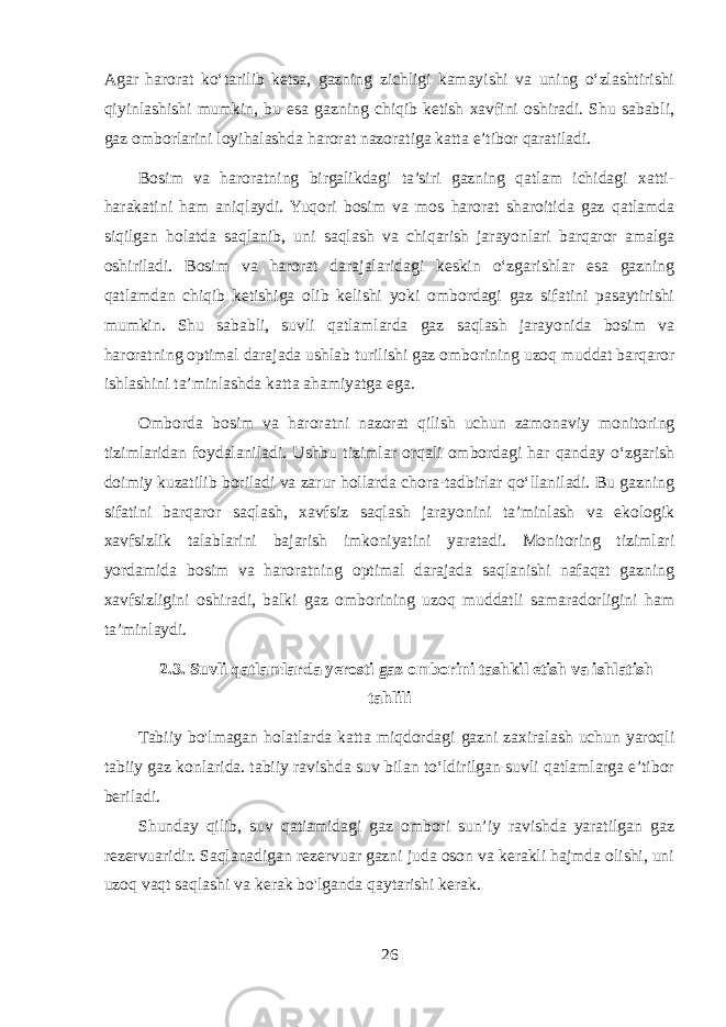 Agar harorat ko‘tarilib ketsa, gazning zichligi kamayishi va uning o‘zlashtirishi qiyinlashishi mumkin, bu esa gazning chiqib ketish xavfini oshiradi. Shu sababli, gaz omborlarini loyihalashda harorat nazoratiga katta e’tibor qaratiladi. Bosim va haroratning birgalikdagi ta’siri gazning qatlam ichidagi xatti- harakatini ham aniqlaydi. Yuqori bosim va mos harorat sharoitida gaz qatlamda siqilgan holatda saqlanib, uni saqlash va chiqarish jarayonlari barqaror amalga oshiriladi. Bosim va harorat darajalaridagi keskin o‘zgarishlar esa gazning qatlamdan chiqib ketishiga olib kelishi yoki ombordagi gaz sifatini pasaytirishi mumkin. Shu sababli, suvli qatlamlarda gaz saqlash jarayonida bosim va haroratning optimal darajada ushlab turilishi gaz omborining uzoq muddat barqaror ishlashini ta’minlashda katta ahamiyatga ega. Omborda bosim va haroratni nazorat qilish uchun zamonaviy monitoring tizimlaridan foydalaniladi. Ushbu tizimlar orqali ombordagi har qanday o‘zgarish doimiy kuzatilib boriladi va zarur hollarda chora-tadbirlar qo‘llaniladi. Bu gazning sifatini barqaror saqlash, xavfsiz saqlash jarayonini ta’minlash va ekologik xavfsizlik talablarini bajarish imkoniyatini yaratadi. Monitoring tizimlari yordamida bosim va haroratning optimal darajada saqlanishi nafaqat gazning xavfsizligini oshiradi, balki gaz omborining uzoq muddatli samaradorligini ham ta’minlaydi. 2.3. Suvli qatlamlarda yerosti gaz omborini tashkil etish va ishlatish tahlili Tabiiy bo&#39;lmagan holatlarda katta miqdordagi gazni zaxiralash uchun yaroqli tabiiy gaz konlarida. tabiiy ravishda suv bilan to‘ldirilgan suvli qatlamlarga e’tibor beriladi. Shunday qilib, suv qatiamidagi gaz ombori sun’iy ravishda yaratilgan gaz rezervuaridir. Saqlanadigan rezervuar gazni juda oson va kerakli hajmda olishi, uni uzoq vaqt saqlashi va kerak bo&#39;lganda qaytarishi kerak. 26 