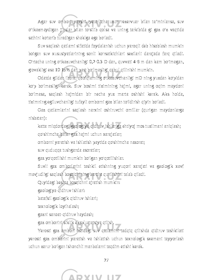 Agar suv ombori yaxshi. yetarlicha uzun rezervuar bilan ta’minlansa, suv o‘tkazmaydigan jinslar bilan to&#39;silib qolsa va uning tarkibida gi gaz o‘z vaqtida sathini ko&#39;tarib turadigan shaklga ega bo&#39;ladi. Suv saqlash qatlami sifatida foydalanish uchun yaroqli deb hisoblash mumkin boigan suv xususiyatlarining sonli ko&#39;rsatkichlari sezilarli darajada farq qiladi. O&#39;rtacha uning o&#39;tkazuvchanligi 0,2-0.3 D dan, quvvati 4-6 m dan kam bo&#39;imagan, g&#39;ovakligi esa 10-15% dan past bo&#39;lmasligi qabul qilinishi mumkin. Odatda gildan iborat qobiqlarning o&#39;tkazuvchanligi mD ning yuzdan ko&#39;pidan ko&#39;p bo&#39;lmasligi kerak. Suv bosimi tizimining hajmi, agar uning oqim maydoni bo&#39;lmasa, saqlash hajmidan bir necha yuz marta oshishi kerak. Aks holda, tizimning egiluvchanligi tufayli omborni gaz bilan to&#39;Idirish qiyin bo&#39;ladi. Gaz qatlamlarini saqlash narxini oshiruvchi omillar (qurigan maydonlarga nisbatan): katta miqdordagi geologiya-qidiruv ishlariga ehtiyoj mos tuzilmani aniqlash; qo&#39;shimcha bufer gaz hajmi uchun xarajatlar; omborni yaratish va ishlatish paytida qo&#39;shimcha nazorat; suv quduqqa tushganda asoratlar; gaz yo&#39;qotilishi mumkin bo&#39;lgan yo&#39;qotilishlar. Suvli gaz omborlarini tashkil etishning yuqori xarajati va geologik xavf mavjudligi saqlash bosqichining barcha qurilishini talab qiladi. Quyidagi beshta bosqichni ajratish mumkin: geologiya-qidiruv ishlari: batafsil geologik qidiruv ishlari; texnologik loyihalash; gazni sanoat-qidiruv haydash; gaz omborini siklik ekspluatatsiya qilish. Yerosti gaz ombori ostidagi suv qatlamini tadqiq qilishda qidiruv tashkiloti yerosti gaz omborini yaratish va ishlatish uchun texnologik sxemani tayyorlash uchun zarur bo&#39;lgan ishonchli manbalarni taqdim etishi kerak. 27 