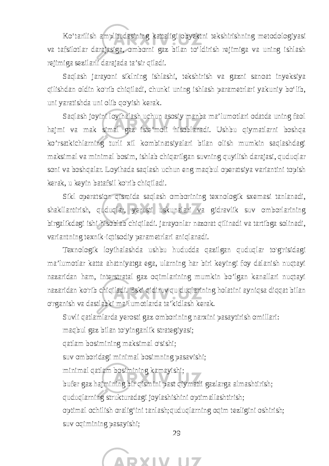 Ko‘tarilish amplitudasining kattaligi obyektni tekshirishning metodologiyasi va tafsilotlar darajasiga, omborni gaz bilan to‘ldirish rejimiga va uning ishlash rejimiga sezilarli darajada ta’sir qiladi. Saqlash jarayoni siklning ishlashi, tekshirish va gazni sanoat inyeksiya qilishdan oldin ko&#39;rib chiqiladi, chunki uning ishlash parametrlari yakuniy bo‘lib, uni yaratishda uni olib qo&#39;yish kerak. Saqlash joyini loyihalash uchun asosiy manba ma’lumotlari odatda uning faol hajmi va mak simal gaz iste’moli hisoblanadi. Ushbu qiymatlarni boshqa ko’rsatkichlarning turli xil kombinatsiyalari bilan olish mumkin saqlashdagi maksimal va minimal bosim, ishlab chiqarilgan suvning quyilish darajasi, quduqlar soni va boshqalar. Loyihada saqlash uchun eng maqbul operatsiya variantini topish kerak, u keyin batafsil ko&#39;rib chiqiladi. Sikl operatsion qismida saqlash omborining texnologik sxemasi tanlanadi, shakllantirish, quduqlar, yerusti uskunalari va gidravlik suv omborlarining birgalikdagi ishi hisoblab chiqiladi. jarayonlar nazorat qilinadi va tartibga solinadi, variantning texnik-iqtisodiy parametrlari aniqlanadi. Texnologik loyihalashda ushbu hududda qazilgan quduqlar to&#39;g&#39;risidagi ma’lumotlar katta ahatniyatga ega, ularning har biri keyingi foy dalanish nuqtayi nazaridan ham, interstratal gaz oqimlarining mumkin bo’lgan kanallari nuqtayi nazaridan ko&#39;rib chiqiladi. Eski qidiruv qu duqlarining holatini ayniqsa diqqat bilan o&#39;rganish va dastlabki ma’lumotlarda ta’kidlash kerak. Suvli qatlamlarda yerosti gaz omborining narxini pasaytirish omillari: maqbul gaz bilan to&#39;yinganlik strategiyasi; qatlam bosimining maksimal o&#39;sishi; suv omboridagi minimal bosimning pasavishi; minimal qatlam bosimining kamayishi; bufer gaz hajmining bir qismini past qiymatli gazlarga almashtirish; quduqlarning strukturadagi joylashishini optimallashtirish; optimal ochilish oralig‘ini tanlash;quduqlarning oqim tezligini oshirish; suv oqimining pasayishi; 29 