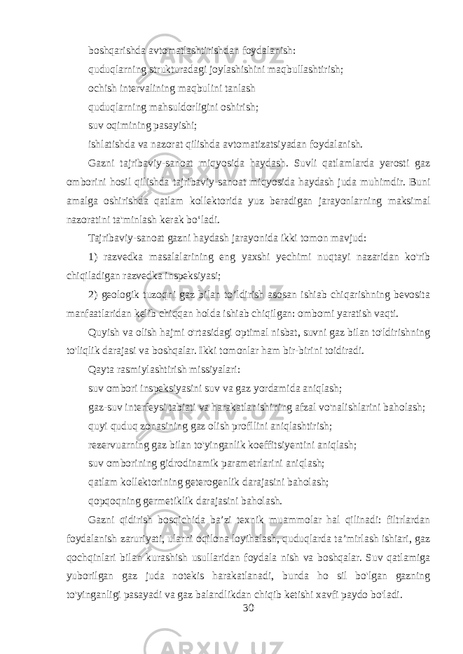 boshqarishda avtomatlashtirishdan foydalanish: quduqlarning strukturadagi joylashishini maqbullashtirish; ochish intervalining maqbulini tanlash quduqlarning mahsuldorligini oshirish; suv oqimining pasayishi; ishlatishda va nazorat qilishda avtomatizatsiyadan foydalanish. Gazni tajribaviy-sanoat miqyosida haydash. Suvli qatlamlarda yerosti gaz omborini hosil qilishda tajribaviy-sanoat miqyosida haydash juda muhimdir. Buni amalga oshirishda qatlam kollektorida yuz beradigan jarayonlarning maksimal nazoratini ta&#39;minlash kerak bo‘ladi. Tajribaviy-sanoat gazni haydash jarayonida ikki tomon mavjud: 1) razvedka masalalarining eng yaxshi yechimi nuqtayi nazaridan ko&#39;rib chiqiladigan razvedka inspeksiyasi; 2) geologik tuzoqni gaz bilan to’ldirish asosan ishiab chiqarishning bevosita manfaatlaridan kelib chiqqan holda ishiab chiqilgan: ombomi yaratish vaqti. Quyish va olish hajmi o&#39;rtasidagi optimal nisbat, suvni gaz bilan to&#39;ldirishning to&#39;liqlik darajasi va boshqalar. Ikki tomonlar ham bir-birini toidiradi. Qayta rasmiylashtirish missiyalari: suv ombori inspeksiyasini suv va gaz yordamida aniqlash; gaz-suv interfeysi tabiati va harakatlanishining afzal vo&#39;nalishlarini baholash; quyi quduq zonasining gaz olish profllini aniqlashtirish; rezervuarning gaz bilan to&#39;yinganlik koeffitsiyentini aniqlash; suv omborining gidrodinamik parametrlarini aniqlash; qatlam kollektorining geterogenlik darajasini baholash; qopqoqning germetiklik darajasini baholash. Gazni qidirish bosqichida ba’zi texnik muammolar hal qilinadi: filtrlardan foydalanish zaruriyati, ularni oqilona loyihalash, quduqlarda ta’mirlash ishiari, gaz qochqinlari bilan kurashish usullaridan foydala nish va boshqalar. Suv qatlamiga yuborilgan gaz juda notekis harakatlanadi, bunda ho sil bo&#39;lgan gazning to&#39;yinganligi pasayadi va gaz balandlikdan chiqib ketishi xavfi paydo bo&#39;ladi. 30 