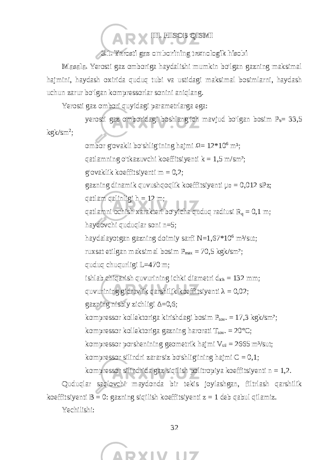 III. HISOB QISMI 3.1. Yerosti gaz omborining texnologik hisobi Masala. Yerosti gaz omboriga haydalishi mumkin bo&#39;lgan gazning maksimal hajmini, haydash oxirida quduq tubi va ustidagi maksimal bosimlarni, haydash uchun zarur bo&#39;lgan kompressorlar sonini aniqlang. Yerosti gaz ombori quyidagi parametrlarga ega:  yerosti gaz omboridagi boshlang&#39;ich mavjud bo&#39;lgan bosim P b = 3 3,5 kgk/sm 2 ;  ombor g&#39;ovakli bo&#39;shlig&#39;ining hajmi Ω = 12*10 6 m³;  qatlamning o&#39;tkazuvchi koeffitsiyenti k = 1,5 m/sm²;  g&#39;ovaklik koeffitsiyenti m = 0,2;  gazning dinamik quvushqoqlik koeffitsiyenti µ = 0,012 sPz;₀  qatlam qalinligi h = 12 m;  qatlamni ochish xarakteri bo&#39;yicha quduq radiusi R q = 0,1 m;  haydovchi quduqlar soni n=5;  haydalayotgan gazning doimiy sarfi N=1,67*10 6 m³/sut;  ruxsat etilgan maksimal bosim P max = 70,5 kgk/sm²;  quduq chuqurligi L=470 m;  ishlab chiqarish quvurining ichki diametri d ich = 132 mm;  quvurining gidravlik qarshilik koeffitsiyenti λ = 0,02;  gazning nisbiy zichligi Δ=0,6;  kompressor kollektorig а kirishdagi bosim P sov . = 17,3 kgk/sm²;  kompressor kollektorig а gazning harorati T sov . = 20°C;  kompressor porshenining geometrik hajmi V sil = 2665 m³/sut;  kompressor silindri zararsiz bo&#39;shlig&#39;ining hajmi C = 0,1;  kompressor silindrida gaz siqilish politropiya koeffitsiyenti n = 1,2. Quduqlar saqlovchi maydonda bir tekis joylashgan, filtrlash qarshilik koeffitsiyenti B = 0: gazning siqilish koeffitsiyenti z = 1 deb qabul qilamiz. Yechilishi: 32 