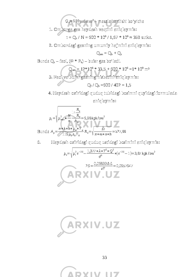 Q x = 6 00 mln m 3 – masala berilishi bo’yicha 1. Omborga gaz haydash vaqtini aniqlaymiz: t = Q x / N = 600 * 10 6 / 1,67 * 10 6 ≈ 359 sutka. 2. Ombordagi gazning umumiy hajmini aniqlaymiz: Q um = Q b + Q x Bunda Q x – faol, ( Ω * P b ) – bufer gaz bo‘ladi. Q um = 12*10 6 * 33,5 + 600 * 10 6 =1* 10 9 m³ 3. Faol va bufer gazning nisbatini aniqlaymiz: Q f / Q b =600 / 402 = 1,5 4. Haydash oxiridagi quduq tubidagi bosimni quyidagi formulada aniqlaymiz: p t =√ p max2 + N n ln R k R q A p = 6,98 kgk / sm 2 Bunda A p = π ∗ k ∗ h ∗ p a ∗ T st 116 μ 0 z 0 T 0 R k = √ Ω π ∗ m ∗ n ∗ h = 527,88 6. Haydash oxiridagi quduq ustidagi bosimini aniqlaymiz: p u = √ p t2 e −2S − 1,377 ∗ λ ∗ T 2 ∗ Q 2 d 5 ∗ ( e −2S − 1 ) = 3,87 kgk / sm 2 2S= 0,06833 ∆L zT =0,0657647 33 