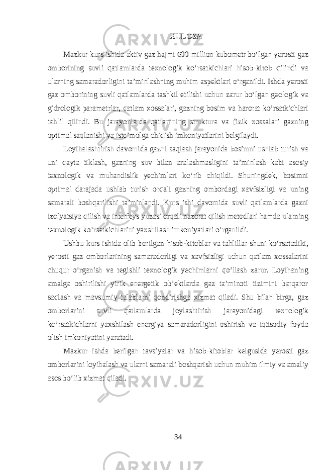 XULOSA Mazkur kurs ishida aktiv gaz hajmi 600 million kubometr bo‘lgan yerosti gaz omborining suvli qatlamlarda texnologik ko‘rsatkichlari hisob-kitob qilindi va ularning samaradorligini ta’minlashning muhim aspektlari o‘rganildi. Ishda yerosti gaz omborining suvli qatlamlarda tashkil etilishi uchun zarur bo‘lgan geologik va gidrologik parametrlar, qatlam xossalari, gazning bosim va harorat ko‘rsatkichlari tahlil qilindi. Bu jarayonlarda qatlamning struktura va fizik xossalari gazning optimal saqlanishi va iste’molga chiqish imkoniyatlarini belgilaydi. Loyihalashtirish davomida gazni saqlash jarayonida bosimni ushlab turish va uni qayta tiklash, gazning suv bilan aralashmasligini ta’minlash kabi asosiy texnologik va muhandislik yechimlari ko‘rib chiqildi. Shuningdek, bosimni optimal darajada ushlab turish orqali gazning ombordagi xavfsizligi va uning samarali boshqarilishi ta’minlandi. Kurs ishi davomida suvli qatlamlarda gazni izolyatsiya qilish va interfeys yuzasi orqali nazorat qilish metodlari hamda ularning texnologik ko‘rsatkichlarini yaxshilash imkoniyatlari o‘rganildi. Ushbu kurs ishida olib borilgan hisob-kitoblar va tahlillar shuni ko‘rsatadiki, yerosti gaz omborlarining samaradorligi va xavfsizligi uchun qatlam xossalarini chuqur o‘rganish va tegishli texnologik yechimlarni qo‘llash zarur. Loyihaning amalga oshirilishi yirik energetik ob’ektlarda gaz ta’minoti tizimini barqaror saqlash va mavsumiy talablarni qondirishga xizmat qiladi. Shu bilan birga, gaz omborlarini suvli qatlamlarda joylashtirish jarayonidagi texnologik ko‘rsatkichlarni yaxshilash energiya samaradorligini oshirish va iqtisodiy foyda olish imkoniyatini yaratadi. Mazkur ishda berilgan tavsiyalar va hisob-kitoblar kelgusida yerosti gaz omborlarini loyihalash va ularni samarali boshqarish uchun muhim ilmiy va amaliy asos bo‘lib xizmat qiladi. 34 