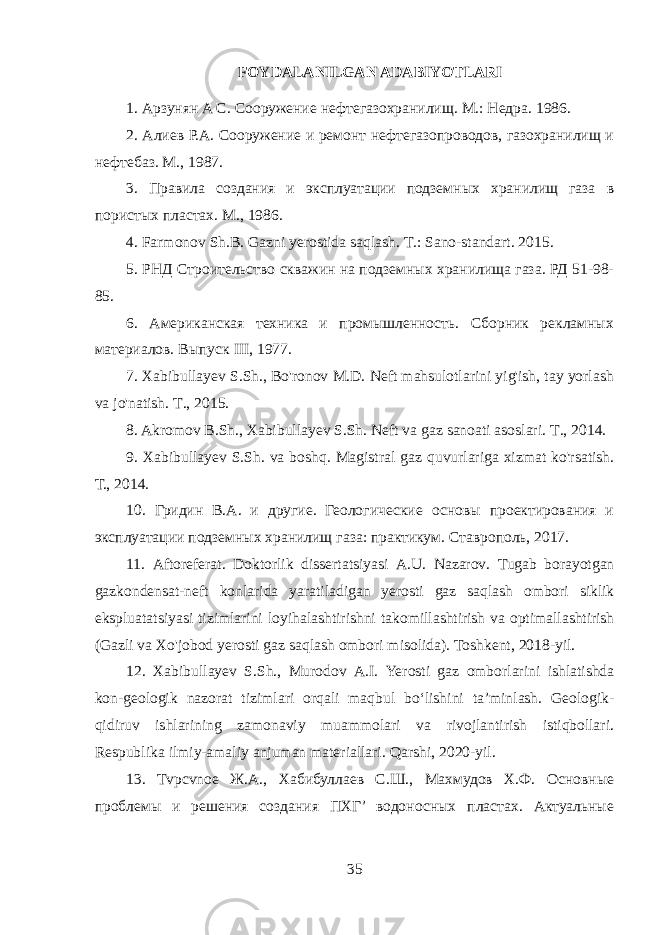 FOYDALANILGAN ADABIYOTLARI 1. Арзунян A C. Сооружение нефтегазохранилищ . М.: Недра. 1986. 2. Алиев Р.А. Сооружение и ремонт нефтегазопроводов, газохранилищ и нефтебаз. М., 1987. 3. Правила создания и эксплуатации подземных хранилищ газа в пористых пластах. М ., 1986. 4. Farmonov Sh.B. Gazni yerostida saqlash. Т .: Sano-standart. 2015. 5. РНД Строительство скважин на подземных хранилища газа. РД 51-98- 85. 6. Американская техника и промышленность. Сборник рекламных материалов. Выпуск III, 1977. 7. Xabibullayev S.Sh., Bo&#39;ronov M.D. Neft mahsulotlarini yig&#39;ish, tay yorlash va jo&#39;natish. Т ., 2015. 8. Akromov B.Sh., Xabibullayev S.Sh. Neft va gaz sanoati asoslari. Т ., 2014. 9. Xabibullayev S.Sh. va boshq. Magistral gaz quvurlariga xizmat ko&#39;rsatish. Т., 2014. 10. Гридин B.A. и другие. Геологические основы проектирования и эксплуатации подземных хранилищ газа: практикум. Ставрополь, 2017. 11. Aftoreferat . Doktorlik dissertatsiyasi A . U . Nazarov . Tugab borayotgan gazkondensat - neft konlarida yaratiladigan yerosti gaz saqlash ombori siklik ekspluatatsiyasi tizimlarini loyihalashtirishni takomillashtirish va optimallashtirish ( Gazli va Xo &#39; jobod yerosti gaz saqlash ombori misolida ). Toshkent , 2018- yil . 12. Xabibullayev S . Sh ., Murodov A . I . Yerosti gaz omborlarini ishlatishda kon - geologik nazorat tizimlari orqali maqbul bo ‘ lishini ta ’ minlash . Geologik- qidiruv ishlarining zamonaviy muammolari va rivojlantirish istiqbollari. Respublika ilmiy-amaliy anjuman materiallari. Qarshi, 2020-yil. 13. Tvpcvnoe Ж.А., Хабибуллаев С.Ш., Махмудов Х.Ф. Основные проблемы и решения создания ПХГ’ водоносных пластах. Актуальные 35 