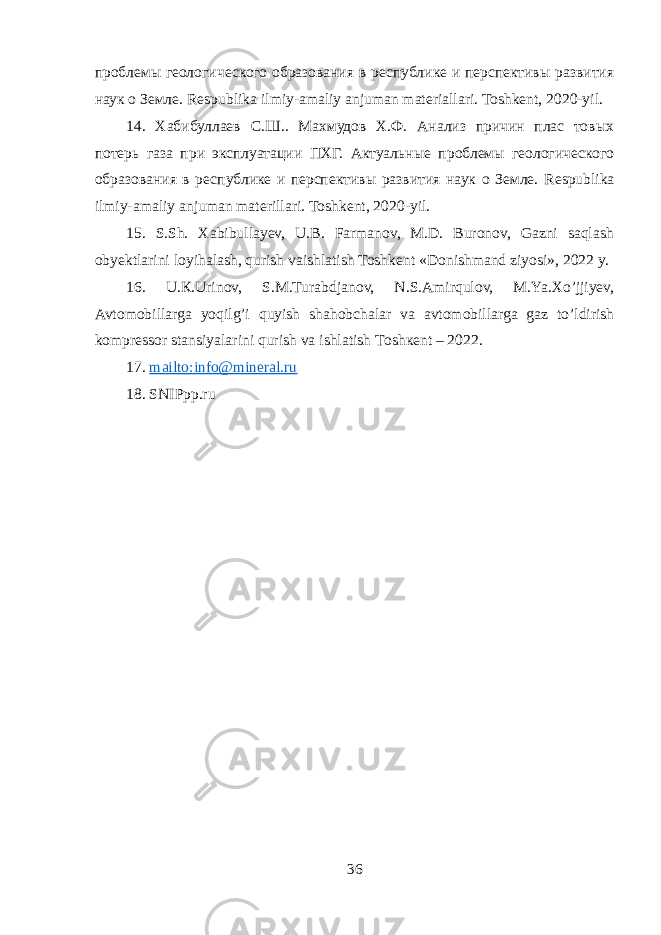 проблемы геологического образования в республике и перспективы развития наук о Земле. Respublika ilmiy-amaliy anjuman materiallari. Toshkent, 2020-yil. 14. Хабибуллаев С . Ш .. Махмудов Х.Ф. Анализ причин плас товых потерь газа при эксплуатации ПХГ. Актуальные проблемы геологического образования в республике и перспективы развития наук о Земле. Respublika ilmiy - amaliy anjuman materillari . Toshkent , 2020- yil . 15. S.Sh. Xabibullayev, U.B. Farmanov, M.D. Buronov, Gazni saqlash obyektlarini loyihalash, qurish vaishlatish Toshkent «Donishmand ziyosi», 2022 y. 16. U.К.Urinоv, S.M.Turabdjanov, N.S.Аmirqulоv, M.Ya.Xo’jjiyev, Avtomobillarga yoqilg’i quyish shahobchalar va avtomobillarga gaz to’ldirish kompressor stansiyalarini qurish va ishlatish Tоshкеnt – 2022. 17. mailto:info@mineral.ru 18. SNIPpp.ru 36 