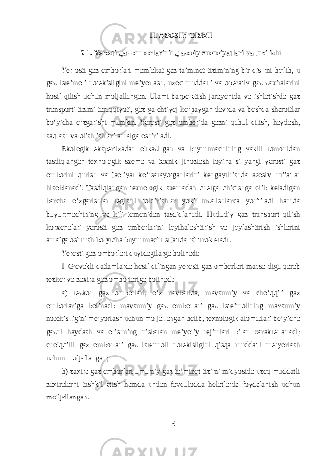 II. ASOSIY QISMI 2.1. Yerosti gaz omborlarining asosiy xususiyatlari va tuzilishi Yer osti gaz omborlari mamlakat gaz ta’minot tizimining bir qis rni bo&#39;lib, u gaz iste’moli notekisligini me’yorlash, uzoq muddatli va operativ gaz zaxiralarini hosil qilish uchun moljallangan. Ulami barpo etish jarayonida va ishlatishda gaz transporti tizimi taraqqiyoti, gaz ga ehtiyoj ko‘paygan davrda va boshqa sharoitlar bo‘yicha o‘zgarishi mumkin. Yerosti gaz omborida gazni qabul qilish, haydash, saqlash va olish ishlari amalga oshiriladi. Ekologik ekspertizadan o&#39;tkazilgan va buyurtmachining vakili tomonidan tasdiqlangan texnologik sxema va texnik jihozlash loyiha si yangi yerosti gaz omborini qurish va faoliyat ko‘rsatayotganlarini kengaytirishda asosiy hujjatlar hisoblanadi. Tasdiqlangan texnologik sxemadan chetga chiqishga olib keladigan barcha o‘zgarishlar tegishli toldirishlar yoki tuzatishlarda yoritiladi hamda buyurtmachining va kili tomonidan tasdiqlanadi. Hududiy gaz transport qilish korxonalari yerosti gaz omborlarini loyihalashtirish va joylashtirish ishlarini amalga oshirish bo‘yicha buyurtmachi sifatida ishtirok etadi. Yerosti gaz omborlari quyidagilarga bolinadi: I. G&#39;ovakli qatlamlarda hosil qilingan yerosti gaz omborlari maqsa diga qarab tezkor va zaxira gaz omborlariga bolinadi: a) tezkor gaz omborlari, o‘z navbatida, mavsumiy va cho‘qqili gaz omborlariga bolinadi: mavsumiy gaz omborlari gaz iste’molining mavsumiy notekis ligini me’yorlash uchun moljallangan bolib, texnologik alomatlari bo‘yicha gazni haydash va olishning nisbatan me’yoriy rejimlari bilan xarakterlanadi; cho&#39;qq’lii gaz omborlari gaz iste’moli notekisligini qisqa muddatli me’yorlash uchun moljallangan; b) zaxira gaz omborlari umumiy gaz ta’minot tizimi miqyosida uzoq muddatli zaxiralarni tashkil etish hamda undan favqulodda holatlarda foydalanish uchun mo&#39;ljallangan. 5 