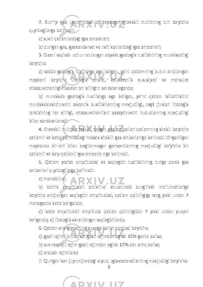 2. Sun’iy gaz uyumi hosil qilinayotgan g’ovakli muhitning turi bo&#39;yicha quyidagilarga bo&#39;linadi: a) suvli qatlamlardagi gaz omborlari; b) qurigan gaz, gazkondensat va neft konlaridagi gaz omborlari; 3. Gazni saqlash uchun tanlangan obyekt geologik tuzilishining murakkabligi bo&#39;yicha: a) sodda geologik tuzilishga ega boigan, ya&#39;ni qatlamning butun aniqlangan maydoni bo&#39;yicha litologik tarkibi, kollektorlik xususiyati va mahsulot o&#39;tkazuvchanligi nisbatan bir xilligini xarakterlaganda; b) murakkab geologik tuzilishga ega bo&#39;lgan, ya’ni qatlam ishlatilishini murakkablashtiruvchi tektonik buzilishlaming mavjudligi, tog1 jinslari litologik tarkibining har xilligi, o&#39;tkazuvchanlikni pasaytiruvchi hududlarning mavjudligi bilan xarakterlanadi. 4. G&#39;ovakli muhitda tashkil topgan gaz omborlari qatlamning shakli bo&#39;yicha qatlamli va katta qalinlikdagi massiv shaklli gaz omborlariga bo&#39;linadi. O&#39;rganilgan maydonda bir-biri bilan bog&#39;lanmagan gorizontlaming mavjudligi bo’yicha bir qatlamli va ko&#39;p qatlamli gaz omborla riga bo&#39;linadi. 5. Qatlam yotish amplitudasi va saqlagich tuzilishining turiga qarab gaz omborlari quyidagilarga bo&#39;linadi: a) monoklinal; b) kichik amplitudali antiklinal strukturada burg’ilash ma’lumotlariga bo&#39;yicha aniqlangan saqlagich amplitudasi, qatlam qalinligiga teng yoki undan 2 martagacha katta bo&#39;lganda; d) katta amplitudali amplituda qatlam qalinligidan 2 yoki undan yuqori bo&#39;lganda; e) litologik ekranlangan saqlagichlarda. 6. Qatlam energiyasining yuzaga kelish darajasi bo&#39;yicha: a) gazli rejimi bunda sof gazli rejimdan og&#39;ish 10% gacha bo&#39;lsa; b) suv tazyiqli rejim gazli rejimdan og&#39;ish 10% dan ortiq bo&#39;lsa; d) aralash rejimlarda 7. Qurigan kon (uyum)lardagi suyuq uglevodorodlarning mavjudligi bo&#39;yicha: 6 