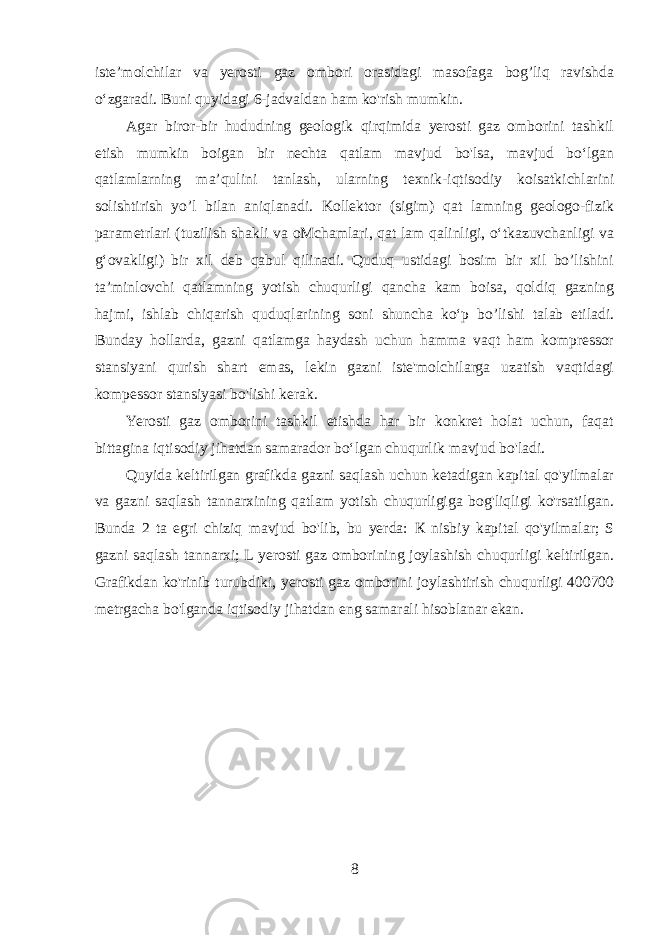 iste’molchilar va yerosti gaz ombori orasidagi masofaga bog’liq ravishda o‘zgaradi. Buni quyidagi 6-jadvaldan ham ko&#39;rish mumkin. Agar biror-bir hududning geologik qirqimida yerosti gaz omborini tashkil etish mumkin boigan bir nechta qatlam mavjud bo&#39;lsa, mavjud bo‘lgan qatlamlarning ma’qulini tanlash, ularning texnik-iqtisodiy koisatkichlarini solishtirish yo’l bilan aniqlanadi. Kollektor (sigim) qat lamning geologo-fizik parametrlari (tuzilish shakli va oMchamlari, qat lam qalinligi, o‘tkazuvchanligi va g‘ovakligi) bir xil deb qabul qilinadi. Quduq ustidagi bosim bir xil bo’lishini ta’minlovchi qatlamning yotish chuqurligi qancha kam boisa, qoldiq gazning hajmi, ishlab chiqarish quduqlarining soni shuncha ko‘p bo’lishi talab etiladi. Bunday hollarda, gazni qatlamga haydash uchun hamma vaqt ham kompressor stansiyani qurish shart emas, lekin gazni iste&#39;molchilarga uzatish vaqtidagi kompessor stansiyasi bo&#39;lishi kerak. Yerosti gaz omborini tashkil etishda har bir konkret holat uchun, faqat bittagina iqtisodiy jihatdan samarador bo‘lgan chuqurlik mavjud bo&#39;ladi. Quyida keltirilgan grafikda gazni saqlash uchun ketadigan kapital qo&#39;yilmalar va gazni saqlash tannarxining qatlam yotish chuqurligiga bog&#39;liqligi ko&#39;rsatilgan. Bunda 2 ta egri chiziq mavjud bo&#39;lib, bu yerda: К nisbiy kapital qo&#39;yilmalar; S gazni saqlash tannarxi; L yerosti gaz omborining joylashish chuqurligi keltirilgan. Grafikdan ko&#39;rinib turubdiki, yerosti gaz omborini joylashtirish chuqurligi 400700 metrgacha bo&#39;lganda iqtisodiy jihatdan eng samarali hisoblanar ekan. 8 