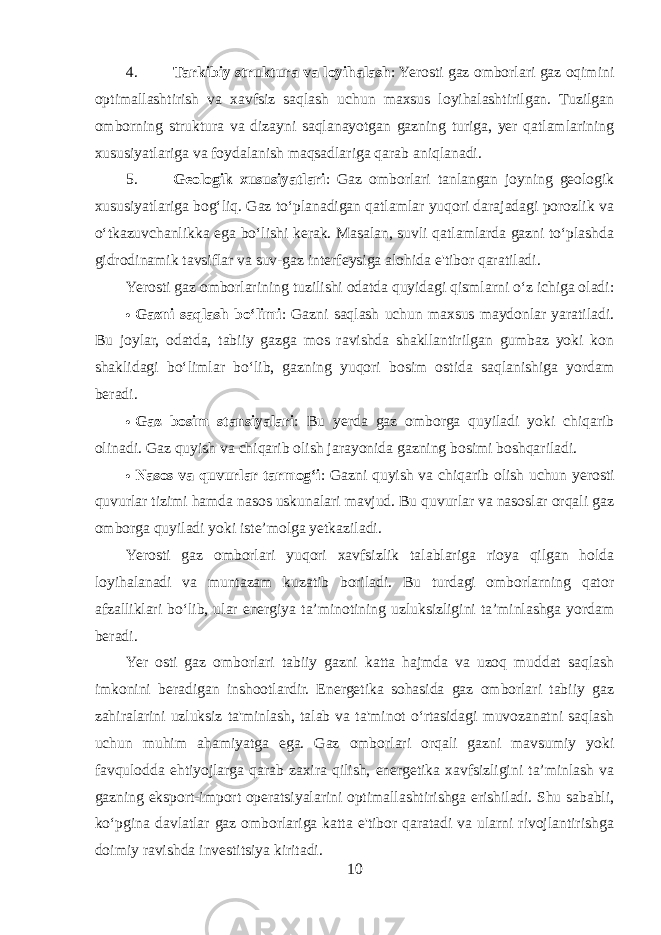 4. Tarkibiy struktura va loyihalash : Yerosti gaz omborlari gaz oqimini optimallashtirish va xavfsiz saqlash uchun maxsus loyihalashtirilgan. Tuzilgan omborning struktura va dizayni saqlanayotgan gazning turiga, yer qatlamlarining xususiyatlariga va foydalanish maqsadlariga qarab aniqlanadi. 5. Geologik xususiyatlari : Gaz omborlari tanlangan joyning geologik xususiyatlariga bog‘liq. Gaz to‘planadigan qatlamlar yuqori darajadagi porozlik va o‘tkazuvchanlikka ega bo‘lishi kerak. Masalan, suvli qatlamlarda gazni to‘plashda gidrodinamik tavsiflar va suv-gaz interfeysiga alohida e&#39;tibor qaratiladi. Yerosti gaz omborlarining tuzilishi odatda quyidagi qismlarni o‘z ichiga oladi:  Gazni saqlash bo‘limi : Gazni saqlash uchun maxsus maydonlar yaratiladi. Bu joylar, odatda, tabiiy gazga mos ravishda shakllantirilgan gumbaz yoki kon shaklidagi bo‘limlar bo‘lib, gazning yuqori bosim ostida saqlanishiga yordam beradi.  Gaz bosim stansiyalari : Bu yerda gaz omborga quyiladi yoki chiqarib olinadi. Gaz quyish va chiqarib olish jarayonida gazning bosimi boshqariladi.  Nasos va quvurlar tarmog‘i : Gazni quyish va chiqarib olish uchun yerosti quvurlar tizimi hamda nasos uskunalari mavjud. Bu quvurlar va nasoslar orqali gaz omborga quyiladi yoki iste’molga yetkaziladi. Yerosti gaz omborlari yuqori xavfsizlik talablariga rioya qilgan holda loyihalanadi va muntazam kuzatib boriladi. Bu turdagi omborlarning qator afzalliklari bo‘lib, ular energiya ta’minotining uzluksizligini ta’minlashga yordam beradi. Yer osti gaz omborlari tabiiy gazni katta hajmda va uzoq muddat saqlash imkonini beradigan inshootlardir. Energetika sohasida gaz omborlari tabiiy gaz zahiralarini uzluksiz ta&#39;minlash, talab va ta&#39;minot o‘rtasidagi muvozanatni saqlash uchun muhim ahamiyatga ega. Gaz omborlari orqali gazni mavsumiy yoki favqulodda ehtiyojlarga qarab zaxira qilish, energetika xavfsizligini ta’minlash va gazning eksport-import operatsiyalarini optimallashtirishga erishiladi. Shu sababli, ko‘pgina davlatlar gaz omborlariga katta e&#39;tibor qaratadi va ularni rivojlantirishga doimiy ravishda investitsiya kiritadi. 10 