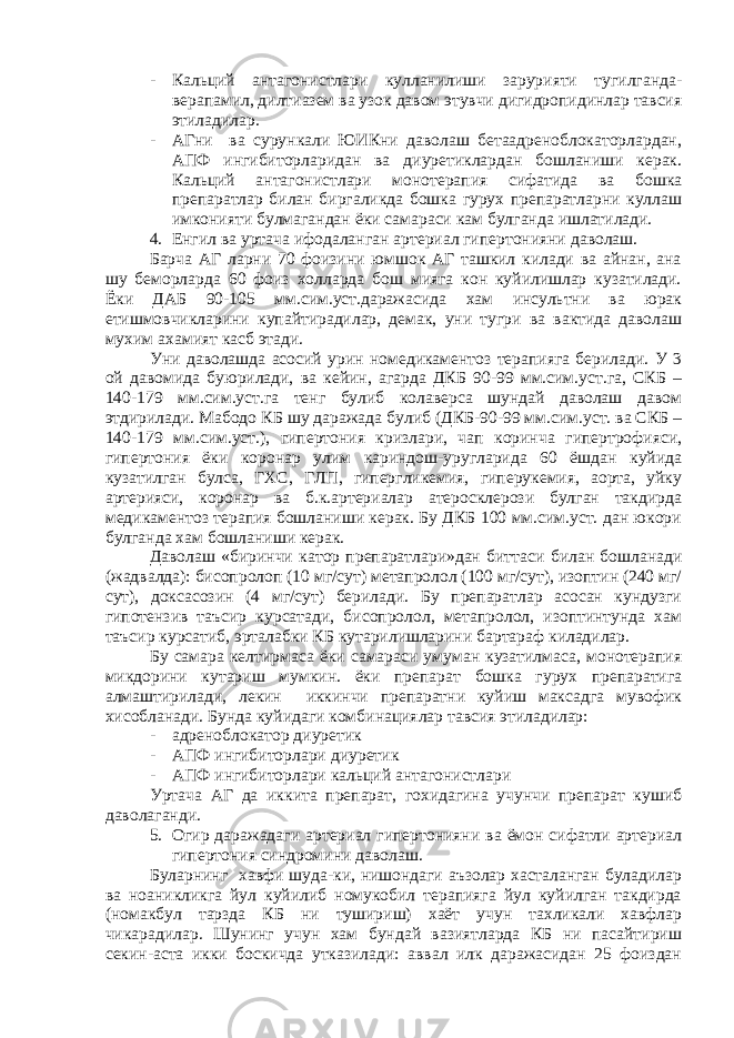 - Кальций антагонистлари кулланилиши зарурияти тугилганда- верапамил, дилтиазем ва узок давом этувчи дигидропидинлар тавсия этиладилар. - АГни ва сурункали ЮИКни даволаш бетаадреноблокаторлардан, АПФ ингибиторларидан ва диуретиклардан бошланиши керак. Кальций антагонистлари монотерапия сифатида ва бошка препаратлар билан биргаликда бошка гурух препаратларни куллаш имконияти булмагандан ёки самараси кам булганда ишлатилади. 4. Енгил ва уртача ифодаланган артериал гипертонияни даволаш. Барча АГ ларни 70 фоизини юмшок АГ ташкил килади ва айнан, ана шу беморларда 60 фоиз холларда бош мияга кон куйилишлар кузатилади. Ёки ДАБ 90-105 мм.сим.уст.даражасида хам инсультни ва юрак етишмовчикларини купайтирадилар, демак, уни тугри ва вактида даволаш мухим ахамият касб этади. Уни даволашда асосий урин номедикаментоз терапияга берилади. У 3 ой давомида буюрилади, ва кейин, агарда ДКБ 90-99 мм.сим.уст.га, СКБ – 140-179 мм.сим.уст.га тенг булиб колаверса шундай даволаш давом этдирилади. Мабодо КБ шу даражада булиб (ДКБ-90-99 мм.сим.уст. ва СКБ – 140-179 мм.сим.уст.), гипертония кризлари, чап коринча гипертрофияси, гипертония ёки коронар улим кариндош-уругларида 60 ёшдан куйида кузатилган булса, ГХС, ГЛП, гипергликемия, гиперукемия, аорта, уйку артерияси, коронар ва б.к.артериалар атеросклерози булган такдирда медикаментоз терапия бошланиши керак. Бу ДКБ 100 мм.сим.уст. дан юкори булганда хам бошланиши керак. Даволаш «биринчи катор препаратлари»дан биттаси билан бошланади (жадвалда): бисопролоп (10 мг/сут) метапролол (100 мг/сут), изоптин (240 мг/ сут), доксасозин (4 мг/сут) берилади. Бу препаратлар асосан кундузги гипотензив таъсир курсатади, бисопролол, метапролол, изоптинтунда хам таъсир курсатиб, эрталабки КБ кутарилишларини бартараф киладилар. Бу самара келтирмаса ёки самараси умуман кузатилмаса, монотерапия микдорини кутариш мумкин. ёки препарат бошка гурух препаратига алмаштирилади, лекин иккинчи препаратни куйиш максадга мувофик хисобланади. Бунда куйидаги комбинациялар тавсия этиладилар: - адреноблокатор диуретик - АПФ ингибиторлари диуретик - АПФ ингибиторлари кальций антагонистлари Уртача АГ да иккита препарат, гохидагина учунчи препарат кушиб даволаганди. 5. Огир даражадаги артериал гипертонияни ва ёмон сифатли артериал гипертония синдромини даволаш. Буларнинг хавфи шуда-ки, нишондаги аъзолар хасталанган буладилар ва ноаникликга йул куйилиб номукобил терапияга йул куйилган такдирда (номакбул тарзда КБ ни тушириш) хаёт учун тахликали хавфлар чикарадилар. Шунинг учун хам бундай вазиятларда КБ ни пасайтириш секин-аста икки боскичда утказилади: аввал илк даражасидан 25 фоиздан 