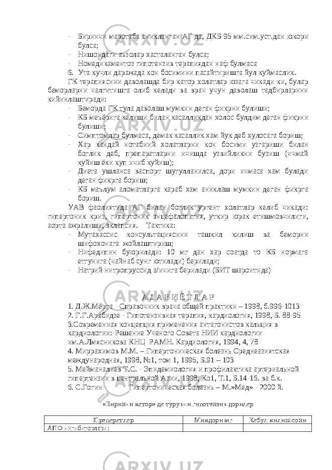 - Биринчи маротаба аникланган АГ да, ДКБ 95 мм.сим.уст.дан юкори булса; - Нишондаги аъзолар хасталанган булса; - Номедикаментоз гипотензив терапиядан наф булмаса 6. Ута кучли даражада кон босимини пасайтиришга йул куймаслик. ГК терапиясини даволашда бир катор холатлар юзага чикади-ки, булар беморларни чалгитишга олиб келади ва врач учун даволаш тадбирларини кийинлаштиради: - Беморда ГК тула даволаш мумкин деган фикрни булиши; - КБ меъёрига келиши билан касалликдан холос булдим деган фикрни булиши; - Симптомлар булмаса, демак касаллик хам йук деб хулосага бориш; - Хар кандай нотабиий холатларни кон босими узгариши билан боглик деб, препаратларни ичишда узвийликни бузиш (ичмай куйиш ёки куп ичиб куйиш); - Диета ушланса васпорт шугулланилса, дори ичмаса хам булади деган фикрга бориш; - КБ маълум аломатларга караб хам аниклаш мумкин деган фикрга бориш. УАВ фаолиятида АГ билан боглик ургент холатлар келиб чикади: гипертоник криз, гипертоник энцефалопатия, уткир юрак етишмовчилиги, аорта ажралиши, эклапсия. Тактика: - Мутахассис консультациясини ташкил килиш ва беморни шифохонага жойлаштириш; - Нифедипин буюрилади: 10 мг дан хар соатда то КБ нормага етгунига (чайнаб сунг ютилади) берилади; - Натрий нитропруссид а/ичига берилади (БИТ шароитида) А Д А Б И Ё Т Л А Р 1. Д.Ж.Мёрта - Справочник врача общей практики – 1998, б.996-1013 2. Г.Г.Арабидзе - Гипотензивная терапия, кардиология, 1998, Б. 88-95 3.Современная концепция применения антагонистов кальция в кардиологии:-Решение Ученого Совета НИИ кардиологии им.А.Лмясникова КНЦ РАМН. Кардиология, 1994, 4, 78 4. Миррахимов М.М. – Гипертоническая болезнь Среднеазиятская международная, 1998, №1, том 1, 1995, Б.91 – 103 5. Мейманалиев Т.С. - Эпидемиология и профилактика артериальной гипертензии в центральной Азии, 1998, Ко1, Т.1, Б.14-16. ва б.к. 6. С.Гогин - Гипертоническая болезнь – М.»Мед» - 2000 й. «Биринчи катор» да турувчи гипотензив дорилар Препаратлар Микдори мг Кабул килиш сони АПФ ингибиторлари: 