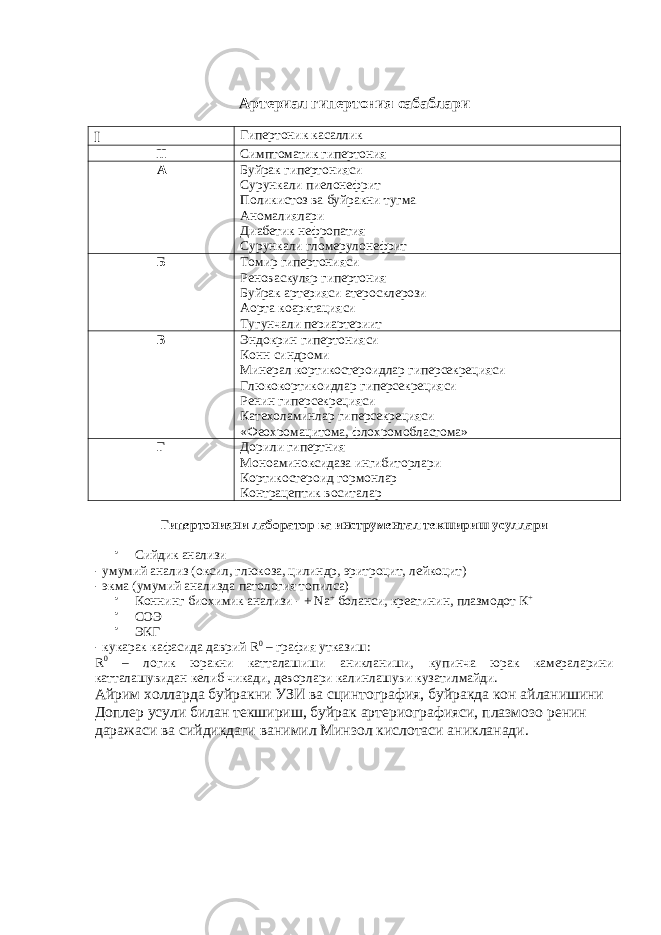 Артериал гипертония сабаблари I Гипертоник касаллик II Симптоматик гипертония A Буйрак гипертонияси Сурункали пиелонефрит Поликистоз ва буйракни тугма Аномалиялари Диабетик нефропатия Сурункали гломерулонефрит Б Томир гипертонияси Реноваскуляр гипертония Буйрак артерияси атеросклерози Аорта коарктацияси Тугунчали периартериит В Эндокрин гипертонияси Конн синдроми Минерал кортикостероидлар гиперсекрецияси Глюкокортикоидлар гиперсекрецияси Ренин гиперсекрецияси Катехоламинлар гиперсекрецияси «Феохромацитома, флохромобластома» Г Дорили гипертния Моноаминоксидаза ингибиторлари Кортикостероид гормонлар Контрацептик воситалар Гипертонияни лаборатор ва инструментал текшириш усуллари  Сийдик анализи - умумий анализ (оксил, глюкоза, цилиндр, эритроцит, лейкоцит) - экма (умумий анализда патология топилса)  Коннинг биохимик анализи - + Na + боланси, креатинин, плазмодот К +  СОЭ  ЭКГ - кукарак кафасида даврий R 0 – графия утказиш: R 0 – логик юракни катталашиши аникланиши, купинча юрак камераларини катталашувидан келиб чикади, деворлари калинлашуви кузатилмайди. Айрим холларда буйракни УЗИ ва сцинтография, буйракда кон айланишини Доплер усули билан текшириш, буйрак артериографияси, плазмозо ренин даражаси ва сийдикдаги ванимил Минзол кислотаси аникланади. 