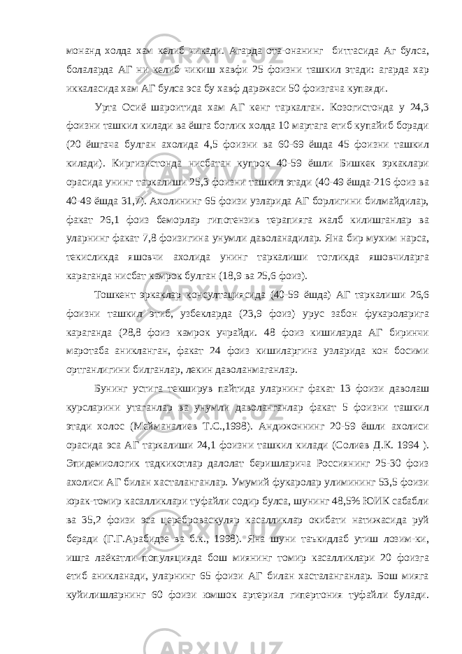 монанд холда хам келиб чикади. Агарда ота-онанинг биттасида Аг булса, болаларда АГ ни келиб чикиш хавфи 25 фоизни ташкил этади: агарда хар иккаласида хам АГ булса эса бу хавф даражаси 50 фоизгача купаяди. Урта Осиё шароитида хам АГ кенг таркалган. Козогистонда у 24,3 фоизни ташкил килади ва ёшга боглик холда 10 мартага етиб купайиб боради (20 ёшгача булган ахолида 4,5 фоизни ва 60-69 ёшда 45 фоизни ташкил килади). Киргизистонда нисбатан купрок 40-59 ёшли Бишкек эркаклари орасида унинг таркалиши 25,3 фоизни ташкил этади (40-49 ёшда-216 фоиз ва 40-49 ёшда 31,7). Ахолининг 65 фоизи узларида АГ борлигини билмайдилар, факат 26,1 фоиз беморлар гипотензив терапияга жалб килишганлар ва уларнинг факат 7,8 фоизигина унумли даволанадилар. Яна бир мухим нарса, текисликда яшовчи ахолида унинг таркалиши тогликда яшовчиларга караганда нисбат камрок булган (18,9 ва 25,6 фоиз). Тошкент эркаклар консултациясида (40-59 ёшда) АГ таркалиши 26,6 фоизни ташкил этиб, узбекларда (23,9 фоиз) урус забон фукароларига караганда (28,8 фоиз камрок учрайди. 48 фоиз кишиларда АГ биринчи маротаба аникланган, факат 24 фоиз кишиларгина узларида кон босими ортганлигини билганлар, лекин даволанмаганлар. Бунинг устига текширув пайтида уларнинг факат 13 фоизи даволаш курсларини утаганлар ва унумли даволанганлар факат 5 фоизни ташкил этади холос (Мейманалиев Т.С.,1998). Aндижoннинг 20-59 ёшли ахолиси орасида эса АГ таркалиши 24,1 фоизни ташкил килади (Солиев Д.К. 1994 ). Эпидемиологик тадкикотлар далолат беришларича Россиянинг 25-30 фоиз ахолиси АГ билан хасталанганлар. Умумий фукаролар улимининг 53,5 фоизи юрак-томир касалликлари туфайли содир булса, шунинг 48,5% ЮИК сабабли ва 35,2 фоизи эса цереброваскуляр касалликлар окибати натижасида руй беради (Г.Г.Арабидзе ва б.к., 1998). Яна шуни таъкидлаб утиш лозим-ки, ишга лаёкатли популяцияда бош миянинг томир касалликлари 20 фоизга етиб аникланади, уларнинг 65 фоизи АГ билан хасталанганлар. Бош мияга куйилишларнинг 60 фоизи юмшок артериал гипертония туфайли булади. 