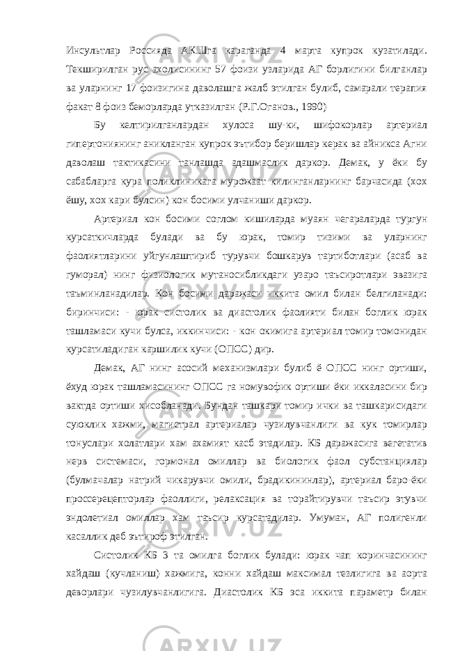 Инсультлар Россияда АКШга караганда 4 марта купрок кузатилади. Текширилган рус ахолисининг 57 фоизи узларида АГ борлигини билганлар ва уларнинг 17 фоизигина даволашга жалб этилган булиб, самарали терапия факат 8 фоиз беморларда утказилган (Р.Г.Оганов., 1990) Бу келтирилганлардан хулоса шу-ки, шифокорлар артериал гипертониянинг аникланган купрок эътибор беришлар керак ва айникса Агни даволаш тактикасини танлашда адашмаслик даркор. Демак, у ёки бу сабабларга кура поликлиникага мурожаат килинганларнинг барчасида (хох ёшу, хох кари булсин) кон босими улчаниши даркор. Артериал кон босими соглом кишиларда муаян чегараларда тургун курсаткичларда булади ва бу юрак, томир тизими ва уларнинг фаолиятларини уйгунлаштириб турувчи бошкарув тартиботлари (асаб ва гуморал) нинг физиологик мутаносибликдаги узаро таъсиротлари эвазига таъминланадилар. Кон босими даражаси иккита омил билан белгиланади: биринчиси: - юрак систолик ва диастолик фаолияти билан боглик юрак ташламаси кучи булса, иккинчиси: - кон окимига артериал томир томонидан курсатиладиган каршилик кучи (ОПСС) дир. Демак, АГ нинг асосий механизмлари булиб ё ОПСС нинг ортиши, ёхуд юрак ташламасининг ОПСС га номувофик ортиши ёки иккаласини бир вактда ортиши хисобланади. Бундан ташкари томир ички ва ташкарисидаги суюклик хажми, магистрал артериалар чузилувчанлиги ва кук томирлар тонуслари холатлари хам ахамият касб этадилар. КБ даражасига вегетатив нерв системаси, гормонал омиллар ва биологик фаол субстанциялар (булмачалар натрий чикарувчи омили, брадикининлар), артериал баро-ёки проссерецепторлар фаоллиги, релаксация ва торайтирувчи таъсир этувчи эндолетиал омиллар хам таъсир курсатадилар. Умуман, АГ полигенли касаллик деб эътироф этилган. Систолик КБ 3 та омилга боглик булади: юрак чап коринчасининг хайдаш (кучланиш) хажмига, конни хайдаш максимал тезлигига ва аорта деворлари чузилувчанлигига. Диастолик КБ эса иккита параметр билан 