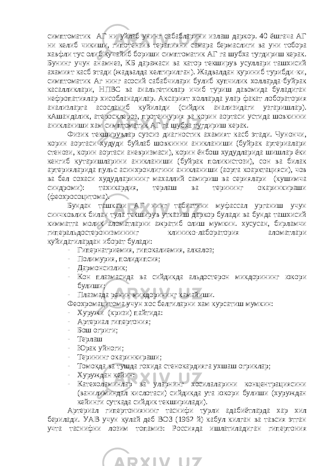 симптоматик АГ ни уйлаб унинг сабабларини излаш даркор. 40 ёшгача АГ ни келиб чикиши, гипотензив терапияни самара бермаслиги ва уни тобора хавфли тус олиб кучайиб бориши симптоматик АГ га шубха тугдириш керак. Бунинг учун анамнез, КБ даражаси ва катор текширув усуллари ташхисий ахамият касб этади (жадвалда келтирилган). Жадвалдан куриниб турибди-ки, симптоматик Аг нинг асосий сабабчилари булиб купчилик холларда-буйрак касалликлари, НПВС ва анальгетиклар ичиб туриш давомида буладиган нефропатиялар хисобланадилар. Аксарият холларда улар факат лоборатория анализларга асосланиб куйилади (сийдик анализидаги узгаришлар). кАшандалик, атеросклероз, протеинурия ва корин аортаси устида шовкинни аникланиши хам симптоматик АГ га шубха тугдириш керак. Физик текширувлар сузсиз диагностик ахамият касб этади. Чунончи, корин аортаси худуди буйлаб шовкинни аникланиши (буйрак артериалари стенози, корин аортаси аневризмаси), корин ёнбош худудларида шишлар ёки кенгиб кутаришларини аникланиши (буйрак поликистози), сон ва билак артерияларида пульс асинхронлигини аникланиши (аорта коарктацияси), чов ва бел сохаси худудларининг махаллий самириш ва сериялари (кушимча синдроми): тахикардия, терлаш ва терининг окаринкираши (феохросоцитома). Бундан ташкари АГ нинг табиатини муфассал урганиш учун синчковлик билан тула текширув утказиш даркор булади ва бунда ташхисий кимматга молик аломатларни ажратиб олиш мумкин. хусусан, бирламчи гиперальдостеронизмининг клинико-лаборатория аломатлари куйидагилардан иборат булади: - Гипернатриемия, гипокалиемия, алкалоз; - Полимурия, полидипсия; - Дармонсизлик; - Кон плазмасида ва сийдикда альдостерон микдорининг юкори булиши; - Плазмада ренин микдорининг камайиши. Феохромацитома учун хос белгиларни хам курсатиш мумкин: - Хуружи (кризи) пайтида: - Артериал гипертония; - Бош огриги; - Терлаш - Юрак уйноги; - Терининг окаринкираши; - Томокда ва тушда гохида стенокардияга ухшаш огриклар; - Хуруждан кейин: - Катехоламинлар ва уларнинг хосилаларини концентрациясини (ванилиминдал кислотаси) сийдикда ута юкори булиши (хуруждан кейинги суткада сийдик текширилади). Артериал гипертониянинг таснифи турли адабиётларда хар хил берилади. УАВ учун кулай деб ВОЗ (1962 й) кабул килган ва тавсия этган учта таснифни лозим топамиз: Россияда ишлатиладиган гипертония 