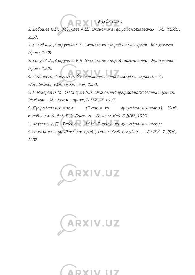 Адабиётлар 1. Бобьшев С.Н., Ходжаев А.Ш. Экономика природопользования. - М.: ТЕИС, 1997. 2. Голуб А.А., Струкова Е.Б. Экономика природных ресурсов. -М.: Аспект- Пресс, 1998. 3. Голуб А.А., Струкова Е.Б. Экономика природопользования. -М.: Аспект- Пресс, 1995. 4. Набиев Э., Қаюмов А. Ўзбекистоннинг иқтисодий салоҳияти. - Т.: «Академия», «Университет», 2000. 5. Нестеров П.М., Нестеров А.П. Экономика природопользования и рынок: Учебник. - М.: Закон и право, ЮНИТИ. 1997. 6. Природопользование (Экономика природопользования): Учеб. пособие / под. Ред. Е.А. Силкина. - Казань: Изд. КФЭИ, 1999. 7. Хаустов А.П., Редина М.М. Экономика природопользования: диагностика и отчётность предпрятий: Учеб. пособие. — М.: Изд. РУДН, 2002. 