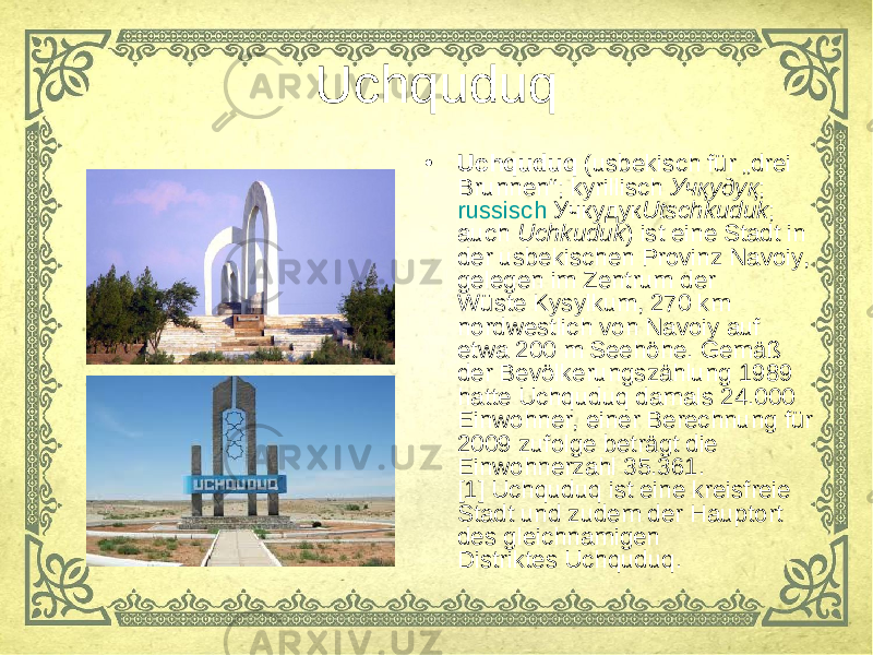 Uchquduq • Uchquduq  ( usbekisch  für „drei Brunnen“;  kyrillisch   Учқудуқ ;  russisch  Учкудук Utschkuduk ; auch  Uchkuduk ) ist eine Stadt in der usbekischen Provinz Navoiy, gelegen im Zentrum der Wüste Kysylkum, 270 km nordwestlich von Navoiy auf etwa 200 m Seehöhe. Gemäß der Bevölkerungszählung 1989 hatte Uchquduq damals 24.000 Einwohner, einer Berechnung für 2009 zufolge beträgt die Einwohnerzahl 35.361. [1] Uchquduq ist eine kreisfreie Stadt und zudem der Hauptort des gleichnamigen Distriktes Uchquduq. 