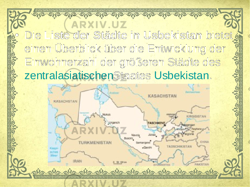 • Die  Liste der Städte in Usbekistan  bietet einen Überblick über die Entwicklung der Einwohnerzahl der größeren Städte des  zentralasiatischen Staates  Usbekistan . 