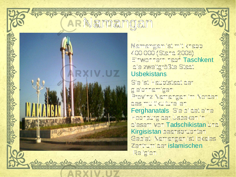 Namangan • Namangan  ist mit knapp 400.000 (Stand 2005) Einwohnern nach  Taschkent  die zweitgrößte Stadt  Usbekistans . • Sie ist Hauptstadt der gleichnamigen  Provinz Namangan  im Norden des multikulturellen  Ferghanatals . Sie bildet eine Hochburg der Usbeken in diesem von  Tadschikistan  und  Kirgisistan  beanspruchten Gebiet. Namangan ist lokales Zentrum der  islamischen  Religion. 