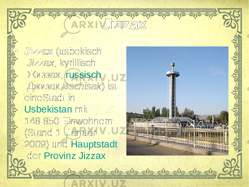 Jizzax • Jizzax  ( usbekisch   Jizzax ,  kyrillisch  Жиззах,  russisch  Джизак  Dschisak ) ist eine Stadt  in  Usbekistan  mit 148.850 Einwohnern (Stand 1. Januar 2009) und Hauptstadt  der  Provinz Jizzax . 