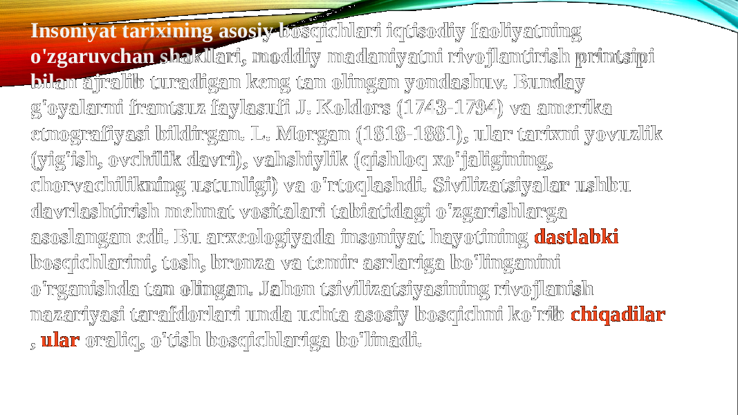 Insoniyat tarixining asosiy bosqichlari iqtisodiy faoliyatning o&#39;zgaruvchan shakllari, moddiy madaniyatni rivojlantirish printsipi bilan ajralib turadigan keng tan olingan yondashuv. Bunday g&#39;oyalarni frantsuz faylasufi J. Koldors (1743-1794) va amerika etnografiyasi bildirgan. L. Morgan (1818-1881), ular tarixni yovuzlik (yig&#39;ish, ovchilik davri), vahshiylik (qishloq xo&#39;jaligining, chorvachilikning ustunligi) va o&#39;rtoqlashdi. Sivilizatsiyalar ushbu davrlashtirish mehnat vositalari tabiatidagi o&#39;zgarishlarga asoslangan edi. Bu arxeologiyada insoniyat hayotining  dastlabki bosqichlarini , tosh, bronza va temir asrlariga bo&#39;linganini o&#39;rganishda tan olingan. Jahon tsivilizatsiyasining rivojlanish nazariyasi tarafdorlari unda uchta asosiy bosqichni ko&#39;rib  chiqadilar ,  ular oraliq , o&#39;tish bosqichlariga bo&#39;linadi. 