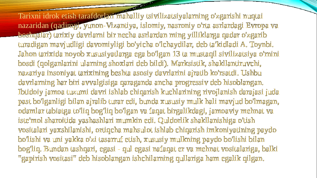 Tarixni idrok etish tarafdorlari mahalliy tsivilizatsiyalarning o&#39;zgarishi nuqtai nazaridan (qadimgi, yunon-Vizantiya, islomiy, nasroniy o&#39;rta asrlardagi Evropa va boshqalar) tarixiy davrlarni bir necha asrlardan ming yilliklarga qadar o&#39;zgarib turadigan mavjudligi davomiyligi bo&#39;yicha o&#39;lchaydilar, deb ta&#39;kidladi A. Toynbi. Jahon tarixida noyob xususiyatlarga ega bo&#39;lgan 13 ta mustaqil sivilizatsiya o&#39;rnini bosdi (qolganlarini ularning shoxlari deb bildi). Marksistik, shakllantiruvchi, nazariya insoniyat tarixining beshta asosiy davrlarini ajratib ko&#39;rsatdi. Ushbu davrlarning har biri avvalgisiga qaraganda ancha progressiv deb hisoblangan. Ibtidoiy jamoa tuzumi davri ishlab chiqarish kuchlarining rivojlanish darajasi juda past bo&#39;lganligi bilan ajralib turar edi, bunda xususiy mulk hali mavjud bo&#39;lmagan, odamlar tabiatga to&#39;liq bog&#39;liq bo&#39;lgan va faqat birgalikdagi, jamoaviy mehnat va iste&#39;mol sharoitida yashashlari mumkin edi. Quldorlik shakllanishiga o&#39;tish vositalari yaxshilanishi, ortiqcha mahsulot ishlab chiqarish imkoniyatining paydo bo&#39;lishi va uni yakka o&#39;zi tasarruf etish, xususiy mulkning paydo bo&#39;lishi bilan bog&#39;liq. Bundan tashqari, egasi - qul egasi nafaqat er va mehnat vositalariga, balki &#34;gapirish vositasi&#34; deb hisoblangan ishchilarning qullariga ham egalik qilgan. 