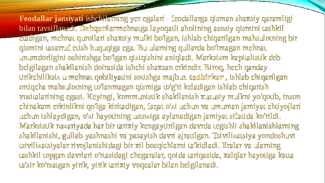 Feodallar jamiyati  ishchilarning yer egalari - feodallarga qisman shaxsiy qaramligi bilan tavsiflanadi.  Dehqonlar mehnatga layoqatli aholining asosiy qismini tashkil etadigan, mehnat qurollari shaxsiy mulki bo&#39;lgan, ishlab chiqarilgan mahsulotning bir qismini tasarruf etish huquqiga ega. Bu ularning qullarda bo&#39;lmagan mehnat unumdorligini oshirishga bo&#39;lgan qiziqishini aniqladi. Marksizm kapitalistik deb belgilagan shakllanish doirasida ishchi shaxsan erkindir. Biroq, hech qanday tirikchiliksiz u mehnat qobiliyatini sotishga majbur.  tadbirkor  , ishlab chiqarilgan ortiqcha mahsulotning to&#39;lanmagan qismiga to&#39;g&#39;ri keladigan ishlab chiqarish vositalarining egasi. Keyingi, kommunistik shakllanish xususiy mulkni yo&#39;qotib, inson chinakam erkinlikni qo&#39;lga kiritadigan, faqat o&#39;zi uchun va umuman jamiyat ehtiyojlari uchun ishlaydigan, o&#39;zi hayotining ustoziga aylanadigan jamiyat sifatida ko&#39;rildi. Marksistik nazariyada har bir tarixiy kengaytirilgan davrda tegishli shakllanishlarning shakllanishi, gullab-yashnashi va pasayish davri ajratilgan. Tsivilizatsiya yondoshuvi tsivilizatsiyalar rivojlanishidagi bir xil bosqichlarni ta&#39;kidladi. Eralar va ularning tashkil topgan davrlari o&#39;rtasidagi chegaralar, qoida tariqasida, xalqlar hayotiga katta ta&#39;sir ko&#39;rsatgan yirik, yirik tarixiy voqealar bilan belgilanadi. 