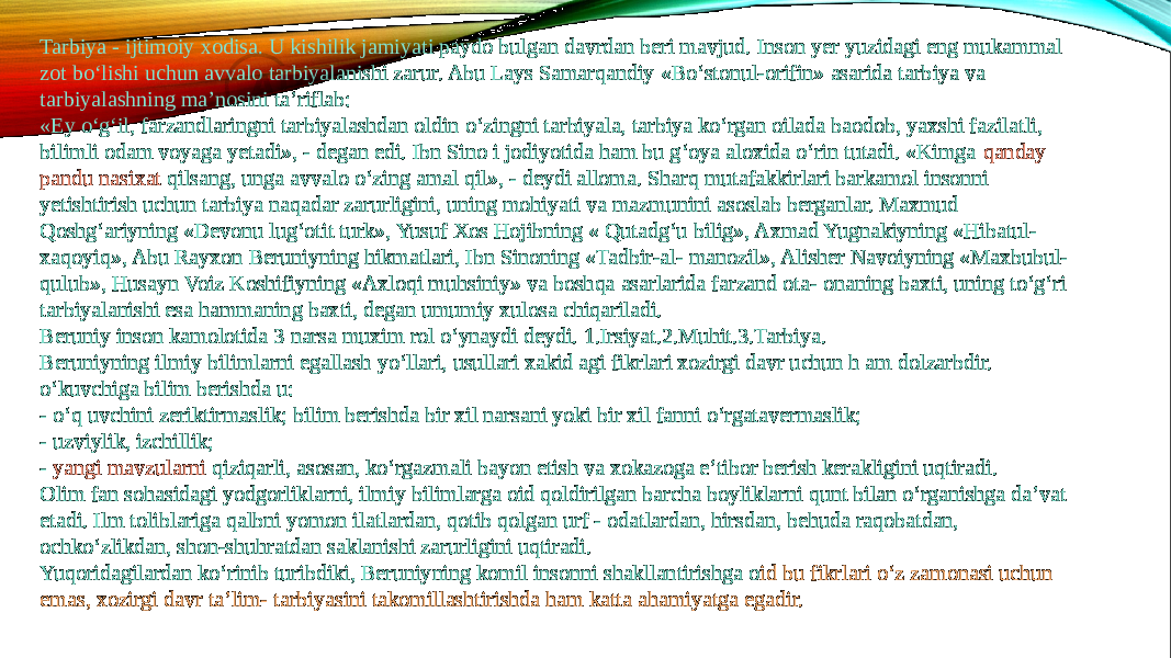 Tarbiya - ijtimoiy xodisa. U kishilik jamiyati paydo bulgan davrdan beri mavjud. Inson yer yuzidagi eng mukammal zot bo‘lishi uchun avvalo tarbiyalanishi zarur. Abu Lays Samarqandiy «Bo‘stonul-orifin» asarida tarbiya va tarbiyalashning ma’nosini ta’riflab: «Ey o‘g‘il, farzandlaringni tarbiyalashdan oldin o‘zingni tarbiyala, tarbiya ko‘rgan oilada baodob, yaxshi fazilatli, bilimli odam voyaga yetadi», - degan edi. Ibn Sino i jodiyotida ham bu g‘oya aloxida o‘rin tutadi. «Kimga  qanday pandu nasixat qilsang , unga avvalo o‘zing amal qil», - deydi alloma. Sharq mutafakkirlari barkamol insonni yetishtirish uchun tarbiya naqadar zarurligini, uning mohiyati va mazmunini asoslab berganlar. Maxmud Qoshg‘ariyning «Devonu lug‘otit turk», Yusuf Xos Hojibning « Qutadg‘u bilig», Axmad Yugnakiyning «Hibatul- xaqoyiq», Abu Rayxon Beruniyning hikmatlari, Ibn Sinoning «Tadbir-al- manozil», Alisher Navoiyning «Maxbubul- qulub», Husayn Voiz Koshifiyning «Axloqi muhsiniy» va boshqa asarlarida farzand ota- onaning baxti, uning to‘g‘ri tarbiyalanishi esa hammaning baxti, degan umumiy xulosa chiqariladi. Beruniy inson kamolotida 3 narsa muxim rol o‘ynaydi deydi. 1.Irsiyat.2.Muhit.3.Tarbiya. Beruniyning ilmiy bilimlarni egallash yo‘llari, usullari xakid agi fikrlari xozirgi davr uchun h am dolzarbdir. o‘kuvchiga bilim berishda u: - o‘q uvchini zeriktirmaslik; bilim berishda bir xil narsani yoki bir xil fanni o‘rgatavermaslik; - uzviylik, izchillik; -  yangi mavzularni qiziqarli , asosan, ko‘rgazmali bayon etish va xokazoga e’tibor berish kerakligini uqtiradi. Olim fan sohasidagi yodgorliklarni, ilmiy bilimlarga oid qoldirilgan barcha boyliklarni qunt bilan o‘rganishga da’vat etadi. Ilm toliblariga qalbni yomon ilatlardan, qotib qolgan urf - odatlardan, hirsdan, behuda raqobatdan, ochko‘zlikdan, shon-shuhratdan saklanishi zarurligini uqtiradi. Yuqoridagilardan ko‘rinib turibdiki, Beruniyning komil insonni shakllantirishga o id bu fikrlari o‘z zamonasi uchun emas, xozirgi davr ta’lim- tarbiyasini takomillashtirishda ham katta ahamiyatga egadir. 