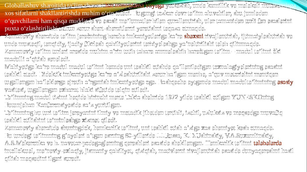 Globallashuv sharoitida ta’lim shaxsni  har tomonlama voyaga yetkazish , unda komillik va malakali mutaxassisga xos sifatlarni shakllantirishda muhim o‘rin tutadi. Bugungi tezkor davr ta’lim oluvchilar, shu jumladan o‘quvchilarni ham qisqa muddatda va asosli ma’lumotlar bilan qurollantirish, ular tomonidan turli fan asoslarini puxta o‘zlashtirilishi uchun zarur shart-sharoitlarni yaratishni taqozo etmoqda. Zamonaviy sharoitda ta’lim jaraѐnining barcha imkoniyatlariga ko‘ra  shaxsni rivojlantirish , ijtimoiylashtirish va unda mustaqil, tanqidiy, ijodiy fikrlash qobiliyatlarini tarbiyalashga yo‘naltirilishi talab qilinmoqda. Zamonaviy ta’lim turlari orasida muhim o‘rin tutib tobora ommalashib boraѐtgan ta’lim – modul ta’limi ѐki modulli o‘qitish sanaladi. Mohiyatiga ko‘ra modul modul ta’limi hamda uni tashkil etishda qo‘llaniladigan texnologiyalarining asosini tashkil etadi. Didaktik imkoniyatiga ko‘ra o‘zlashtirilishi zarur bo‘lgan manba, o‘quv materialini mantiqan tugallangan bo‘laklarga ajratib o‘rganish imkoniyatiga ega. Boshqacha aytganda modul modulta’limining  asosiy vositasi , tugallangan axborot bloki sifatida talqin etiladi. Ta’limning modul tizimi haqida birinchi marta Tokio shahrida 1972 yilda tashkil etilgan YUNESKOning Butunjahon Konferensiyasida so‘z yuritilgan. Ta’limning bu turi ta’lim jarayonini ilmiy va metodik jihatdan tartibli, izchil, uzluksiz va maqsadga muvofiq tashkil etilishini ta’minlashga xizmat qiladi. Zamonaviy sharoitda shuningdek, hamkorlik ta’limi, uni tashkil etish o‘ziga xos ahamiyat kasb etmoqda. Bu turdagi ta’limning g‘oyalari o‘tgan asrning 80-yillarida J.J.Russo, K.D.Ushinskiy, V.A.Suxomlinskiy, A.S.Makarenko va b. novator-pedagoglarning qarashlari asosida shakllangan. Hamkorlik ta’limi  talabalarda intellektual , ma’naviy-axloqiy, jismoniy qobiliyat, qiziqish, motivlarni rivojlantirish asosida dunyoqarashni hosil qilish maqsadini ilgari suradi. 