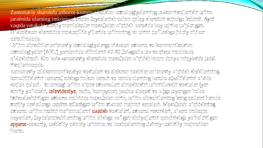 Zamonaviy sharoitda axborot-kommunikatsion texnologiyalarning tezkor rivojlanishi ta’lim jaraѐnida ularning imkoniyatlaridan foydalanish uchun qulay sharoitni vujudga keltirdi. Ayni vaqtda yetakchi xorijiy mamlakatlar masofadan o‘qitish borasida boy tajriba to‘plangan. O‘zbekiston sharoitida mustaqillik yillarida ta’limning bu turini qo‘llashga jiddiy e’tibor qaratilmoqda. Ta’lim oluvchilar an’anaviy texnologiyalarga nisbatan axborot va kommunikatsion texnologiyalar (AKT) yordamida bilimlarni 40-60 foizgacha tez va qisqa muddatda o‘zlashtiradi. Shu bois zamonaviy sharoitda masofadan o‘qitish butun dunyo miqyosida jadal rivojlanmoqda. Zamonaviy telekommunikatsiya vositalari va elektron nashrlar an’anaviy o‘qitish shakllarining kamchiliklarini bartaraf etishga imkon beradi va bunda ularning barcha afzalliklarini o‘zida saqlab qoladi. Bu turdagi ta’lim o‘quv axborotlari almashuvini ta’minlovchi vositalar (yer sun’iy yo‘ldoshi,  televideniye , radio, kompyuter, pochta aloqasi va b.)ga tayangan holda ixtisoslashtirilgan axborot muhitida masofadan turib, ta’lim oluvchilarning keng qatlami hamda xorijiy davlatlarga taqdim etiladigan ta’lim xizmati majmui sanaladi. Masofadan o‘qitishning axborot-ta’lim muhiti ma’lumotlarni  uzatish vositalari , axborot resurslari, o‘zaro muloqot bayonlari, foydalanuvchilarning ta’lim olishga bo‘lgan ehtiyojlarini qondirishga yo‘naltirilgan  apparat- dasturiy , tashkiliy-uslubiy ta’minot va boshqalarning tizimiy-tashkiliy majmuidan iborat. 