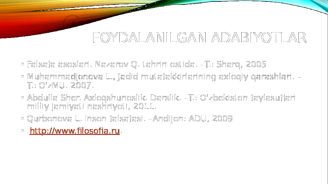 FOYDALANILGAN ADABIYOTLAR • Falsafa asoslari. Nazarov Q. tahriri ostida. –T.: Sharq, 2005 • Muhammadjonova L., Jadid mutafakkirlarining axloqiy qarashlari. – T.: O&#39;zMU. 2007. • Abdulla Sher. Axloqshunoslik. Darslik. –T.: O&#39;zbekiston faylasuflari milliy jamiyati nashriyoti, 2011. • Qurbonova L. Inson falsafasi. –Andijon: ADU, 2009 • http://www.filosofia.ru . 