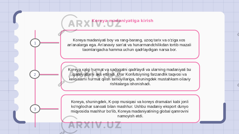 Koreya madaniyatiga kirish Koreya madaniyati boy va rang-barang, uzoq tarix va o&#39;ziga xos an&#39;analarga ega. An&#39;anaviy san&#39;at va hunarmandchilikdan tortib mazali taomlarigacha hamma uchun qadrlaydigan narsa bor. Koreya xalqi hurmat va sadoqatni qadrlaydi va ularning madaniyati bu qadriyatlarni aks ettiradi. Ular Konfutsiyning farzandlik taqvosi va keksalarni hurmat qilish tamoyillariga, shuningdek mustahkam oilaviy rishtalarga ishonishadi. Koreya, shuningdek, K-pop musiqasi va koreys dramalari kabi jonli ko&#39;ngilochar sanoati bilan mashhur. Ushbu madaniy eksport dunyo miqyosida mashhur bo&#39;lib, Koreya madaniyatining global qamrovini namoyish etdi.1 2 3 