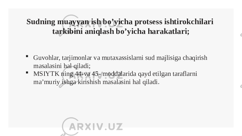 Sudning muayyan ish bo’yicha protsess ishtirokchilari tarkibini aniqlash bo’yicha harakatlari;  Guvohlar, tarjimonlar va mutaxassislarni sud majlisiga chaqirish masalasini hal qiladi;  MSIYTK ning 44-va 45- moddalarida qayd etilgan taraflarni ma’muriy ishga kirishish masalasini hal qiladi. 