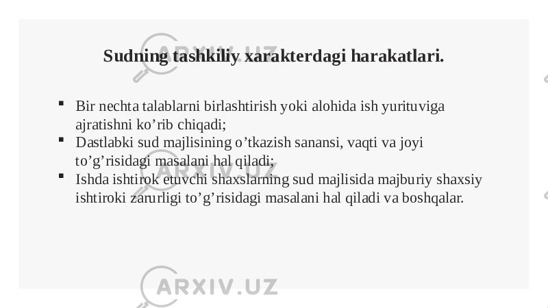 Sudning tashkiliy xarakterdagi harakatlari.  Bir nechta talablarni birlashtirish yoki alohida ish yurituviga ajratishni ko’rib chiqadi;  Dastlabki sud majlisining o’tkazish sanansi, vaqti va joyi to’g’risidagi masalani hal qiladi;  Ishda ishtirok etuvchi shaxslarning sud majlisida majburiy shaxsiy ishtiroki zarurligi to’g’risidagi masalani hal qiladi va boshqalar. 