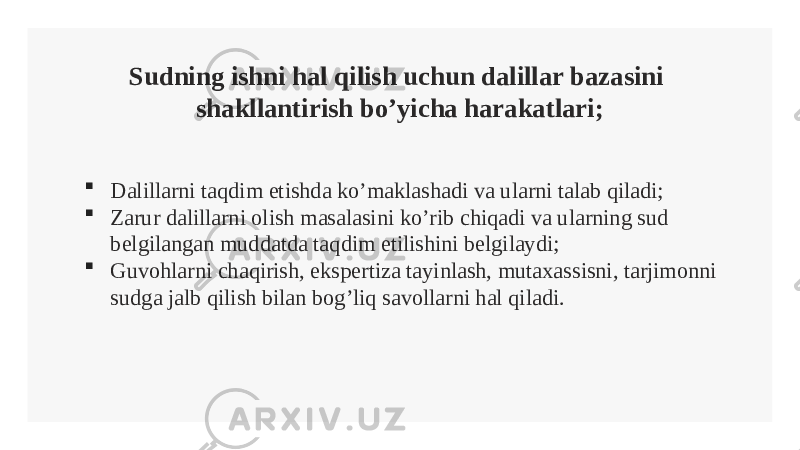 Sudning ishni hal qilish uchun dalillar bazasini shakllantirish bo’yicha harakatlari;  Dalillarni taqdim etishda ko’maklashadi va ularni talab qiladi;  Zarur dalillarni olish masalasini ko’rib chiqadi va ularning sud belgilangan muddatda taqdim etilishini belgilaydi;  Guvohlarni chaqirish, ekspertiza tayinlash, mutaxassisni, tarjimonni sudga jalb qilish bilan bog’liq savollarni hal qiladi. 