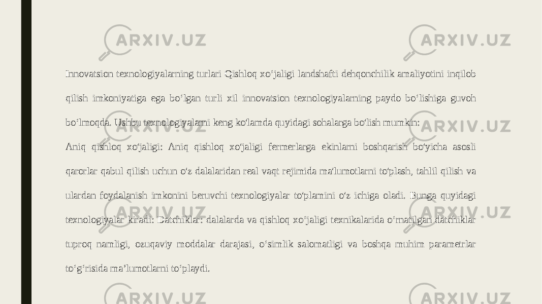 Innovatsion texnologiyalarning turlari Qishloq xo‘jaligi landshafti dehqonchilik amaliyotini inqilob qilish imkoniyatiga ega bo‘lgan turli xil innovatsion texnologiyalarning paydo bo‘lishiga guvoh bo‘lmoqda. Ushbu texnologiyalarni keng ko&#39;lamda quyidagi sohalarga bo&#39;lish mumkin: Aniq qishloq xo&#39;jaligi: Aniq qishloq xo&#39;jaligi fermerlarga ekinlarni boshqarish bo&#39;yicha asosli qarorlar qabul qilish uchun o&#39;z dalalaridan real vaqt rejimida ma&#39;lumotlarni to&#39;plash, tahlil qilish va ulardan foydalanish imkonini beruvchi texnologiyalar to&#39;plamini o&#39;z ichiga oladi. Bunga quyidagi texnologiyalar kiradi: Datchiklar: dalalarda va qishloq xoʻjaligi texnikalarida oʻrnatilgan datchiklar tuproq namligi, ozuqaviy moddalar darajasi, oʻsimlik salomatligi va boshqa muhim parametrlar toʻgʻrisida maʼlumotlarni toʻplaydi. 