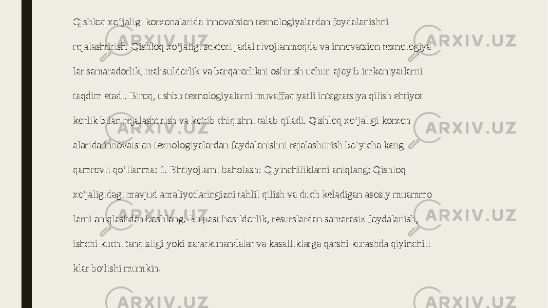 Qishloq xo‘jaligi korxonalarida innovatsion texnologiyalardan foydalanishni   rejalashtirish. Qishloq xo‘jaligi sektori jadal rivojlanmoqda va innovatsion texnologiya   lar samaradorlik, mahsuldorlik va barqarorlikni oshirish uchun ajoyib imkoniyatlarni   taqdim etadi. Biroq, ushbu texnologiyalarni muvaffaqiyatli integratsiya qilish ehtiyot   korlik bilan rejalashtirish va ko&#39;rib chiqishni talab qiladi. Qishloq xo‘jaligi korxon   alarida innovatsion texnologiyalardan foydalanishni rejalashtirish bo‘yicha keng   qamrovli qo‘llanma: 1. Ehtiyojlarni baholash: Qiyinchiliklarni aniqlang: Qishloq   xo&#39;jaligidagi mavjud amaliyotlaringizni tahlil qilish va duch keladigan asosiy muammo   larni aniqlashdan boshlang. Bu past hosildorlik, resurslardan samarasiz foydalanish,   ishchi kuchi tanqisligi yoki zararkunandalar va kasalliklarga qarshi kurashda qiyinchili   klar bo&#39;lishi mumkin. 