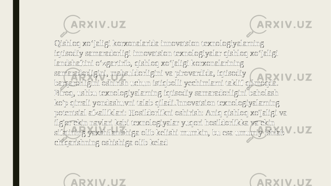 Qishloq xo‘jaligi korxonalarida innovatsion texnologiyalarning iqtisodiy samaradorligi innovatsion texnologiyalar qishloq xo‘jaligi landshaftini o‘zgartirib, qishloq xo‘jaligi korxonalarining samaradorligini, mahsuldorligini va pirovardida, iqtisodiy barqarorligini oshirish uchun istiqbolli yechimlarni taklif qilmoqda. Biroq, ushbu texnologiyalarning iqtisodiy samaradorligini baholash ko&#39;p qirrali yondashuvni talab qiladi.Innovatsion texnologiyalarning potentsial afzalliklari: Hosildorlikni oshirish: Aniq qishloq xo&#39;jaligi va ilg&#39;or ekin navlari kabi texnologiyalar yuqori hosildorlikka va ekin sifatining yaxshilanishiga olib kelishi mumkin, bu esa umumiy ishlab chiqarishning oshishiga olib kelad 
