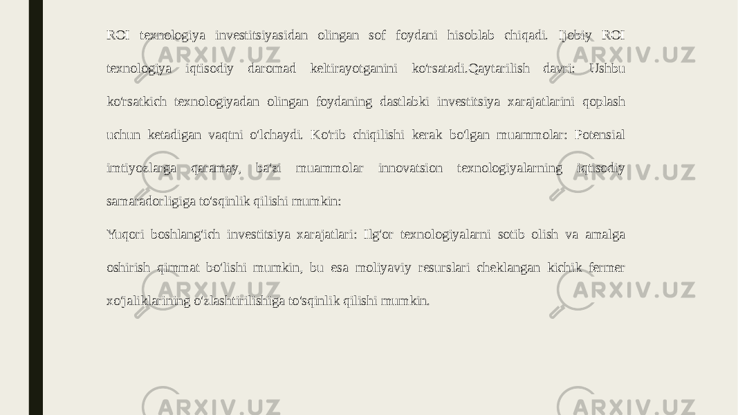 ROI texnologiya investitsiyasidan olingan sof foydani hisoblab chiqadi. Ijobiy ROI texnologiya iqtisodiy daromad keltirayotganini ko&#39;rsatadi.Qaytarilish davri: Ushbu ko&#39;rsatkich texnologiyadan olingan foydaning dastlabki investitsiya xarajatlarini qoplash uchun ketadigan vaqtni o&#39;lchaydi. Ko&#39;rib chiqilishi kerak bo&#39;lgan muammolar: Potensial imtiyozlarga qaramay, ba&#39;zi muammolar innovatsion texnologiyalarning iqtisodiy samaradorligiga to&#39;sqinlik qilishi mumkin: Yuqori boshlang&#39;ich investitsiya xarajatlari: Ilg&#39;or texnologiyalarni sotib olish va amalga oshirish qimmat bo&#39;lishi mumkin, bu esa moliyaviy resurslari cheklangan kichik fermer xo&#39;jaliklarining o&#39;zlashtirilishiga to&#39;sqinlik qilishi mumkin. 