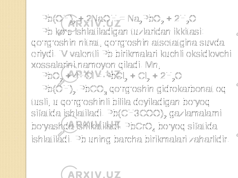 Pb(OH) 2 + 2NaOH = Na 2 PbO 2 + 2H 2 O Pb ko’p ishlatiladigan tuzlaridan ikkitasi: qo’rg’oshin nitrat, qo’rg’oshin atsetatgina suvda eriydi. IV valentli Pb birikmalari kuchli oksidlovchi xossalarini namoyon qiladi. Mn, PbO 2 + 4HCl = PbCl 2 + Cl 2 + 2H 2 O Pb(OH) 2 ·PbCO 3 qo’rg’oshin gidrokarbonat oq tusli, u qo’rg’oshinli bilila deyiladigan bo’yoq sifatida ishlatiladi. Pb(CH3COO) 2 gazlamalarni bo’yashda ishlkatiladi. PbCrO 4 bo’yoq sifatida ishlatiladi. Pb uning barcha birikmalari zaharlidir. 