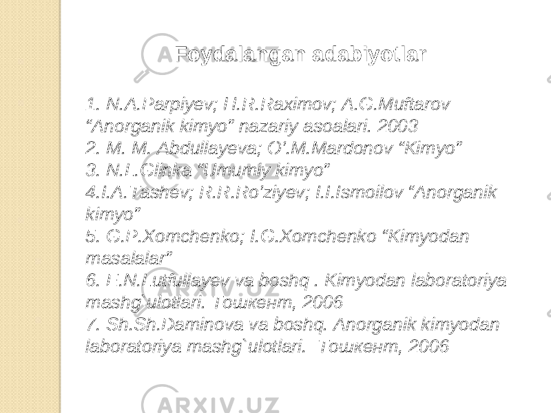 Foydalangan adabiyotlar 1. N.A.Parpiyev; H.R.Raximov; A.G.Muftarov “Anorganik kimyo” nazariy asoalari. 2003 2. M. M. Abdullayeva; O’.M.Mardonov “Kimyo” 3. N.L.Glinka “Umumiy kimyo” 4.I.A.Tashev; R.R.Ro’ziyev; I.I.Ismoilov “Anorganik kimyo” 5. G.P.Xomchenko; I.G.Xomchenko “Kimyodan masalalar” 6. E.N.Lutfullayev va boshq . Kimyodan laboratoriya mashg`ulotlari. T ошкент , 2006 7. Sh.Sh.Daminova va boshq. Anorganik kimyodan laboratoriya mashg`ulotlari. T ошкент , 2006 