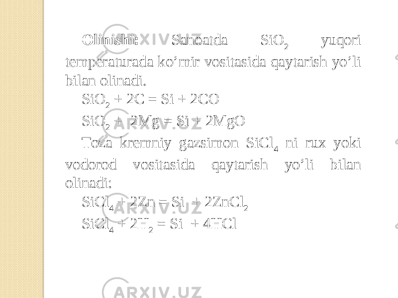 Olinishi: Sanoatda SiO 2 yuqori temperaturada ko’mir vositasida qaytarish yo’li bilan olinadi. SiO 2 + 2C = Si + 2CO SiO 2 + 2Mg = Si + 2MgO Toza kremniy gazsimon SiCl 4 ni rux yoki vodorod vositasida qaytarish yo’li bilan olinadi: SiCl 4 + 2Zn = Si + 2ZnCl 2 SiCl 4 + 2H 2 = Si + 4HCl 